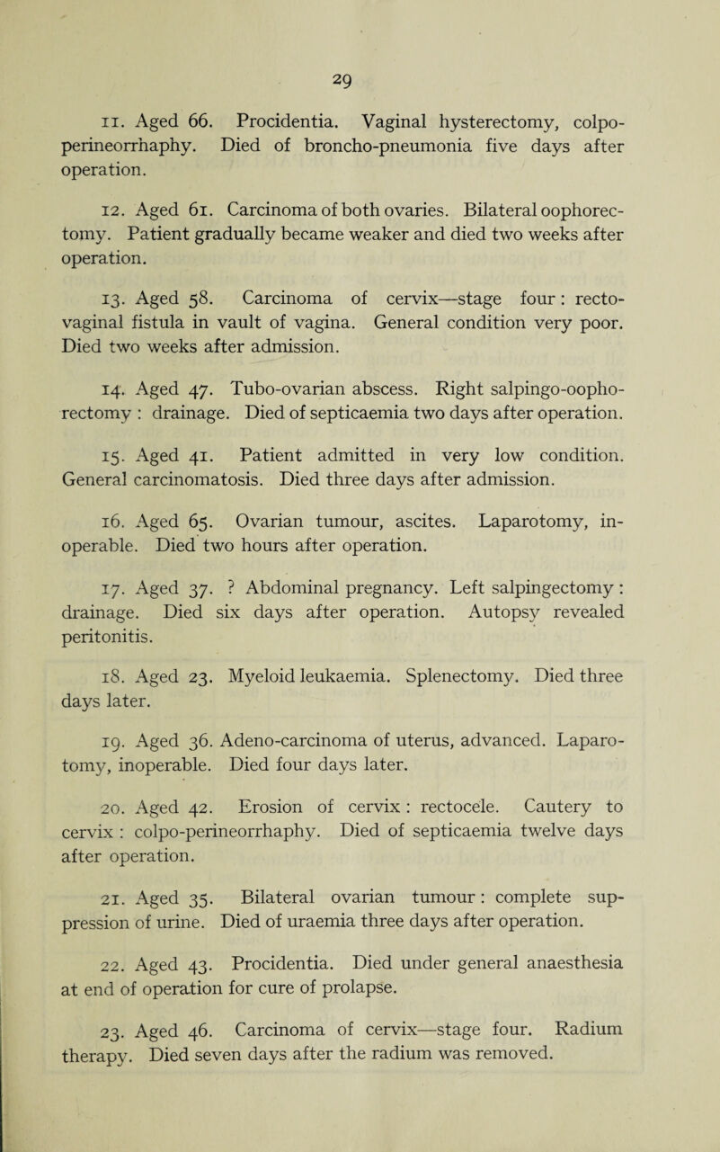 11. Aged 66. Procidentia. Vaginal hysterectomy, colpo- perineorrhaphy. Died of broncho-pneumonia five days after operation. 12. Aged 6i. Carcinoma of both ovaries. Bilateral oophorec¬ tomy. Patient gradually became weaker and died two weeks after operation. 13. Aged 58. Carcinoma of cervix—stage four: recto¬ vaginal fistula in vault of vagina. General condition very poor. Died two weeks after admission. 14. Aged 47. Tubo-ovarian abscess. Right salpingo-oopho- rectomy : drainage. Died of septicaemia two days after operation. 15. Aged 41. Patient admitted in very low condition. General carcinomatosis. Died three days after admission. 16. Aged 65. Ovarian tumour, ascites. Laparotomy, in¬ operable. Died two hours after operation. 17. Aged 37. ? Abdominal pregnancy. Left salpingectomy : drainage. Died six days after operation. Autopsy revealed peritonitis. 18. Aged 23. Myeloid leukaemia. Splenectomy. Died three days later. 19. Aged 36. Adeno-carcinoma of uterus, advanced. Laparo¬ tomy, inoperable. Died four days later. 20. Aged 42. Erosion of cervix : rectocele. Cautery to cervix : colpo-perineorrhaphy. Died of septicaemia twelve days after operation. 21. Aged 35. Bilateral ovarian tumour: complete sup¬ pression of urine. Died of uraemia three days after operation. 22. Aged 43. Procidentia. Died under general anaesthesia at end of operation for cure of prolapse. 23. Aged 46. Carcinoma of cervix—stage four. Radium therapy. Died seven days after the radium was removed.