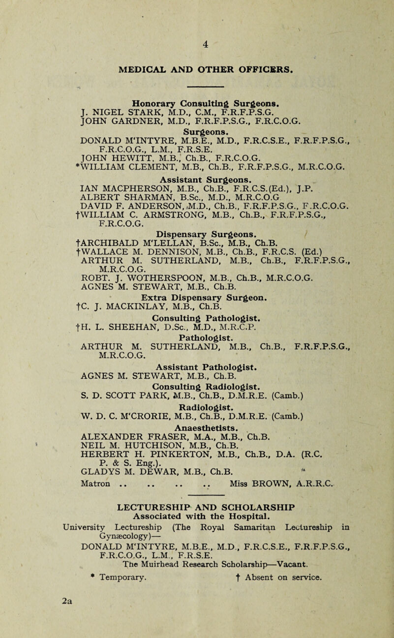 \ 4 MEDICAL AND OTHER OFFICERS. Honorary Consulting Surgeons. J. NIGEL STARK, M.D., C.M., F.R.F.P.S.G. JOHN GARDNER, M.D., F.R.F.P.S.G., F.R.C.O.G. Surgeons. DONALD MTNTYRE, M.B.E., M.D., F.R.C.S.E., F.R.F.P.S.G., F.R.C.O.G., L.M., F.R.S.E. JOHN HEWITT. M.B., Ch.B., F.R.C.O.G. ♦WILLIAM CLEMENT, M.B., Ch.B., F.R.F.P.S.G., M.R.C.O.G. Assistant Surgeons. IAN MACPHERSON, M.B., Ch.B., F.R.C.S.(Ed.), J.P. ALBERT SHARMAN, B.Sc., M.D., M.R.C.O.G DAVID F. ANDERSON, M.D., Ch.B., F.R.F.P.S.G., F.R.C.O.G. fWILLIAM C. ARMSTRONG, M.B., Ch.B., F.R.F.P.S.G., F.R.C.O.G. Dispensary Surgeons. •{•ARCHIBALD M'LELLAN, B.Sc., M.B., Ch.B. •{-WALLACE M. DENNISON, M.B., Ch.B., F.R.C.S. (Ed.) ARTHUR M. SUTHERLAND, M.B., Ch.B., F.R.F.P.S.G., M.R.C.O.G. ROBT. J. WOTHERSPOON, M.B., Ch.B., M.R.C.O.G. AGNES M. STEWART, M.B., Ch.B. Extra Dispensary Surgeon. fC. J. MACKINLAY, M.B., Ch.B. Consulting Pathologist. -j-H. L. SHEEHAN, D.Sc., M.D., M.R.C.P. Pathologist. ARTHUR M. SUTHERLAND, M.B., Ch.B., F.R.F.P.S.G., M.R.C.O.G. Assistant Pathologist. AGNES M. STEWART, M.B., Ch.B. Consulting Radiologist. S. D. SCOTT PARK, M.B., Ch.B., D.M.R.E. (Camb.) Radiologist. W. D. C. M'CRORIE, M.B., Ch.B., D.M.R.E. (Camb.) A YIQPGtYlAtl QtQ ALEXANDER FRASER, M.A., M.B., Ch.B. NEIL M. HUTCHISON, M.B., Ch.B. HERBERT H. PINKERTON, M.B., Ch.B., D.A. (R.C. P. & S. Eng.). GLADYS M. DEWAR, M.B., Ch.B. * Matron .. .. .. .. Mis9 BROWN, A.R.R.C. LECTURESHIP AND SCHOLARSHIP Associated with the Hospital. University Lectureship (The Royal Samaritan Lectureship in Gynaecology)— DONALD MTNTYRE, M.B.E., M.D., F.R.C.S.E., F.R.F.P.S.G., F.R.C.O.G., L.M., F.R.S.E. The Muirhead Research Scholarship—Vacant. * Temporary. f Absent on service. 2a