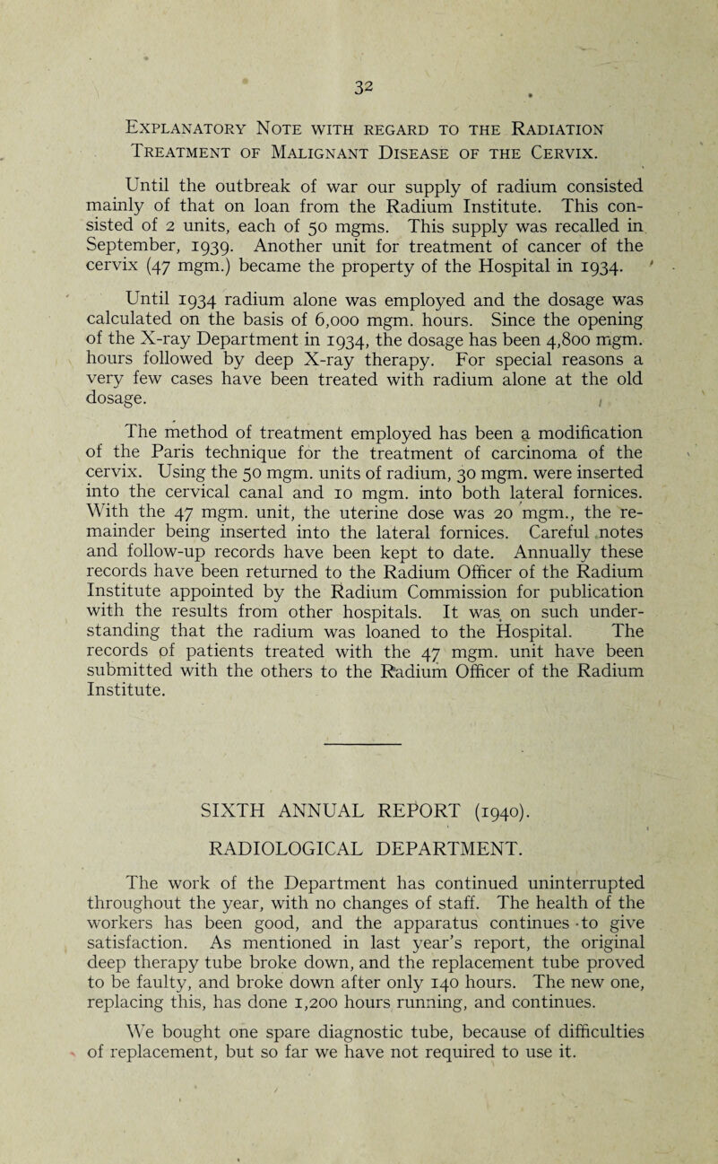 Explanatory Note with regard to the Radiation Treatment of Malignant Disease of the Cervix. CTntil the outbreak of war our supply of radium consisted mainly of that on loan from the Radium Institute. This con¬ sisted of 2 units, each of 50 mgms. This supply was recalled in September, 1939. Another unit for treatment of cancer of the cervix (47 mgm.) became the property of the Hospital in 1934. Until 1934 radium alone was employed and the dosage was calculated on the basis of 6,000 mgm. hours. Since the opening of the X-ray Department in 1934, the dosage has been 4,800 mgm. hours followed by deep X-ray therapy. For special reasons a very few cases have been treated with radium alone at the old dosage. The method of treatment employed has been a modification of the Paris technique for the treatment of carcinoma of the cervix. Using the 50 mgm. units of radium, 30 mgm. were inserted into the cervical canal and 10 mgm. into both lateral fornices. With the 47 mgm. unit, the uterine dose was 20 mgm., the re¬ mainder being inserted into the lateral fornices. Careful notes and follow-up records have been kept to date. Annually these records have been returned to the Radium Officer of the Radium Institute appointed by the Radium Commission for publication with the results from other hospitals. It was on such under¬ standing that the radium was loaned to the Hospital. The records of patients treated with the 47 mgm. unit have been submitted with the others to the Radium Officer of the Radium Institute. SIXTH ANNUAL REPORT (1940). RADIOLOGICAL DEPARTMENT. The work of the Department has continued uninterrupted throughout the year, with no changes of staff. The health of the workers has been good, and the apparatus continues - to give satisfaction. As mentioned in last year’s report, the original deep therapy tube broke down, and the replacement tube proved to be faulty, and broke down after only 140 hours. The new one, replacing this, has done 1,200 hours running, and continues. We bought one spare diagnostic tube, because of difficulties of replacement, but so far we have not required to use it.