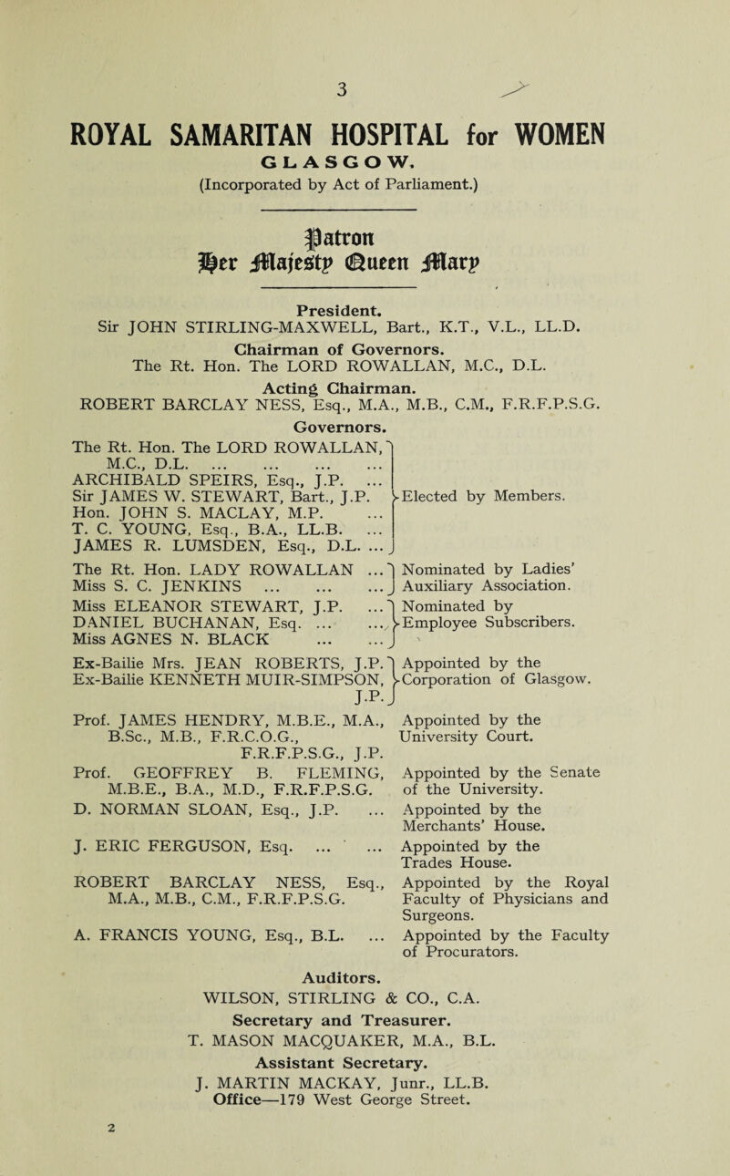 ROYAL SAMARITAN HOSPITAL for WOMEN GLASGOW, (Incorporated by Act of Parliament.) patron JSj)er JWajeStp (Queen jWarp President Sir JOHN STIRLING-MAX WELL,* Bart., K.T., V.L., LL.D. Chairman of Governors. The Rt. Hon. The LORD ROWALLAN, M.C., D.L. Acting Chairman. ROBERT BARCLAY NESS, Esq., M.A., M.B., C.M., F.R.F.P.S.G. Governors. The Rt. Hon. The LORD ROWALLAN, M.C., D.L. ARCHIBALD SPEIRS, Esq., J.P. ... Sir JAMES W. STEWART, Bart., J.P. Hon. JOHN S. MACLAY, M.P. T. C. YOUNG, Esq., B.A., LL.B. ... JAMES R. LUMSDEN, Esq., D.L. ... Elected by Members. The Rt. Hon. LADY ROWALLAN Miss S. C. JENKINS . Miss ELEANOR STEWART, J.P. DANIEL BUCHANAN, Esq. ... Miss AGNES N. BLACK ..J Nominated by Ladies’ .. J Auxiliary Association. Nominated by ..XEmployee Subscribers. Ex-Bailie Mrs. JEAN ROBERTS, J.P. J Appointed by the Ex-Bailie KENNETH MUIR-SIMPSON, VCorporation of Glasgow. J-P-J Prof. JAMES HENDRY, M.B.E., M.A., B.Sc., M.B., F.R.C.O.G., F.R.F.P.S.G., J.P. Prof. GEOFFREY B. FLEMING, M.B.E., B.A., M.D., F.R.F.P.S.G. D. NORMAN SLOAN, Esq., J.P. J. ERIC FERGUSON, Esq. ... ... ROBERT BARCLAY NESS, Esq., M.A., M.B., C.M., F.R.F.P.S.G. A. FRANCIS YOUNG, Esq., B.L. ... Appointed by the University Court. Appointed by the Senate of the University. Appointed by the Merchants’ House. Appointed by the Trades House. Appointed by the Royal Faculty of Physicians and Surgeons. Appointed by the Faculty of Procurators. Auditors. WILSON, STIRLING & CO., C.A. Secretary and Treasurer. T. MASON MACQUAKER, M.A., B.L. Assistant Secretary. J. MARTIN MACKAY, Junr., LL.B. Office—179 West George Street. 2