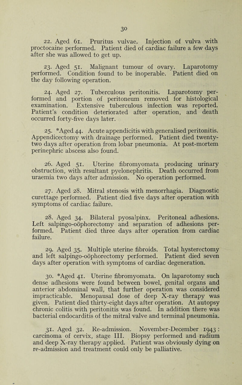 22. Aged 61. Pruritus vulvae. Injection of vulva with proctocaine performed. Patient died of cardiac failure a few days after she was allowed to get up. 23. Aged 51. Malignant tumour of ovary. Laparotomy performed. Condition found to be inoperable. Patient died on the day following operation. 24. Aged 27. Tuberculous peritonitis. Laparotomy per¬ formed and portion of peritoneum removed for histological examination. Extensive tuberculous infection was reported. Patient's condition deteriorated after operation, and death occurred forty-five days later. 25. *Aged44. Acute appendicitis with generalised peritonitis. Appendicectomy with drainage performed. Patient died twenty- two days after operation from lobar pneumonia. At post-mortem perinephric abscess also found. 26. Aged 51. Uterine fibromyomata producing urinary obstruction, with resultant pyelonephritis. Death occurred from uraemia two days after admission. No operation performed. 27. Aged 28. Mitral stenosis with menorrhagia. Diagnostic curettage performed. Patient died five days after operation with symptoms of cardiac failure. 28. Aged 34. Bilateral pyosalpinx. Peritoneal adhesions. Left salpingo-oophorectomy and separation of adhesions per¬ formed. Patient died three days after operation from cardiac failure. 29. Aged 35. Multiple uterine fibroids. Total hysterectomy and left salpingo-oophorectomy performed. Patient died seven days after operation with symptoms of cardiac degeneration. 30. *Aged 41. Uterine fibromyomata. On laparotomy such dense adhesions were found between bowel, genital organs and anterior abdominal wall, that further operation was considered impracticable. Menopausal dose of deep X-ray therapy was given. Patient died thirty-eight days after operation. At autopsy chronic colitis with peritonitis was found. In addition there was bacterial endocarditis of the mitral valve and terminal pneumonia. 31. Aged 32. Re-admission. November-December 1943 : carcinoma of cervix, stage III. Biopsy performed and radium and deep X-ray therapy applied. Patient was obviously dying on re-admission and treatment could only be palliative.