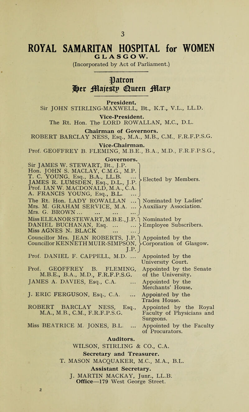 ROYAL SAMARITAN HOSPITAL for WOMEN GLASGOW. (Incorporated by Act of Parliament.) flatron JttajeStp ©ueett jWarp President Sir JOHN STIRLING-MAXWELL, Bt., K.T., V.L., LL.D. Vice-President The Rt. Hon. The LORD ROWALLAN, M.C., D.L. Chairman of Governors. ROBERT BARCLAY NESS, Esq., M.A., M.B., C.M., F.R.F.P.S.G. Vice-Chairman. Prof. GEOFFREY B. FLEMING, M.B.E., B.A., M.D., F.R.F.P.S.G., Governors, Sir JAMES W. STEWART, Bt., ].P. Hon. JOHN S. MACLAY, C.M.G., M.P. T. C. YOUNG, Esq., B.A., LL.B. JAMES R. LUMSDEN, Esq., D.L., J.P. Prof. IAN W. MACDONALD, M.A., C.A. A. FRANCIS YOUNG, Esq., B.L. ... The Rt. Hon. LADY ROWALLAN ... Mrs. M. GRAHAM SERVICE, M.A. ... Mrs. G. BROWN. Miss ELEANOR STEWART, M.B.E., J .P. DANIEL BUCHANAN, Esq. Miss AGNES N. BLACK . Councillor Mrs. JEAN ROBERTS, J.P. Councillor KENNETH MUIR-SIMPSON, J.P. Prof. DANIEL F. CAPPELL, M.D. ... Prof. GEOFFREY B. FLEMING, M.B.E., B.A., M.D., F.R.F.P.S.G. JAMES A. DAVIES, Esq., C.A. J. ERIC FERGUSON, Esq., C.A. ROBERT BARCLAY NESS, Esq., M.A., M.B., C.M., F.R.F.P.S.G. Miss BEATRICE M. JONES, B.L. ... Elected by Members. J Nominated by Ladies’ )-Auxiliary Association. J J Nominated by j-Employee Subscribers. J Appointed by the V Corporation of Glasgow. Appointed by the University Court. Appointed by the Senate of the University. Appointed by the Merchants’ House. Appointed by the Trades House. Appointed by the Royal Faculty of Physicians and Surgeons. Appointed by the Faculty of Procurators. Auditors. WILSON, STIRLING & CO., C.A. Secretary and Treasurer. T. MASON MACQUAKER, M.C., M.A., B.L. Assistant Secretary. J. MARTIN MACKAY, Junr., LL.B. Office—179 West George Street. 2