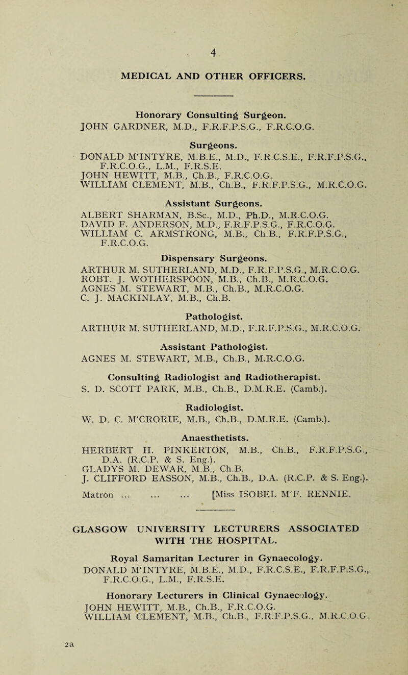 MEDICAL AND OTHER OFFICERS. Honorary Consulting Surgeon. JOHN GARDNER, M.D., F.R.F.P.S.G., F.R.C.O.G. Surgeons. DONALD M'lNTYRE, M.B.E., M.D., F.R.C.S.E., F.R.F.P.S.G., F.R.C.O.G., L.M., F.R.S.E. JOHN HEWITT, M.B., Ch.B., F.R.C.O.G. WILLIAM CLEMENT, M.B., Ch.B., F.R.F.P.S.G., M.R.C.O.G. Assistant Surgeons. ALBERT SHARMAN, B.Sc., M.D., Ph.D., M.R.C.O.G. DAVID F. ANDERSON, M.D., F.R.F.P.S.G., F.R.C.O.G. WILLIAM C. ARMSTRONG, M.B., Ch.B., F.R.F.P.S.G., F.R.C.O.G. Dispensary Surgeons. ARTHUR M. SUTHERLAND, M.D., F.R.F.P.S.G , M.R.C.O.G. ROBT. J. WOTHERSPOON, M.B., Ch.B., M.R.C.O.G. AGNES M. STEWART, M.B., Ch.B., M.R.C.O.G. C. J. MACKINLAY, M.B., Ch.B. Pathologist. ARTHUR M. SUTHERLAND, M.D., F.R.F.P.S.G., M.R.C.O.G. Assistant Pathologist. AGNES M. STEWART, M.B., Ch.B., M.R.C.O.G. Consulting Radiologist and Radiotherapist. S. D. SCOTT PARK, M.B., Ch.B., D.M.R.E. (Camb.). Radiologist. W. D. C. M'CRORIE, M.B., Ch.B., D.M.R.E. (Camb.). Anaesthetists. HERBERT H. PINKERTON, M.B., Ch.B., F.R.F.P.S.G., D.A. (R.C.P. & S. Eng.). GLADYS M. DEWAR, M.B., Ch.B. J. CLIFFORD EASSON, M.B., Ch.B., D.A. (R.C.P. & S. Eng.). Matron. [Miss ISOBEL M‘F. RENNIE. GLASGOW UNIVERSITY LECTURERS ASSOCIATED WITH THE HOSPITAL. Royal Samaritan Lecturer in Gynaecology. DONALD MTNTYRE, M.B.E., M.D., F.R.C.S.E., F.R.F.P.S.G., F.R.C.O.G., L.M., F.R.S.E. Honorary Lecturers in Clinical Gynaecology. JOHN HEWITT, M.B., Ch.B., F.R.C.O.G. WILLIAM CLEMENT, M.B., Ch.B., F.R.F.P.S.G., M.R.C.O.G. 2a