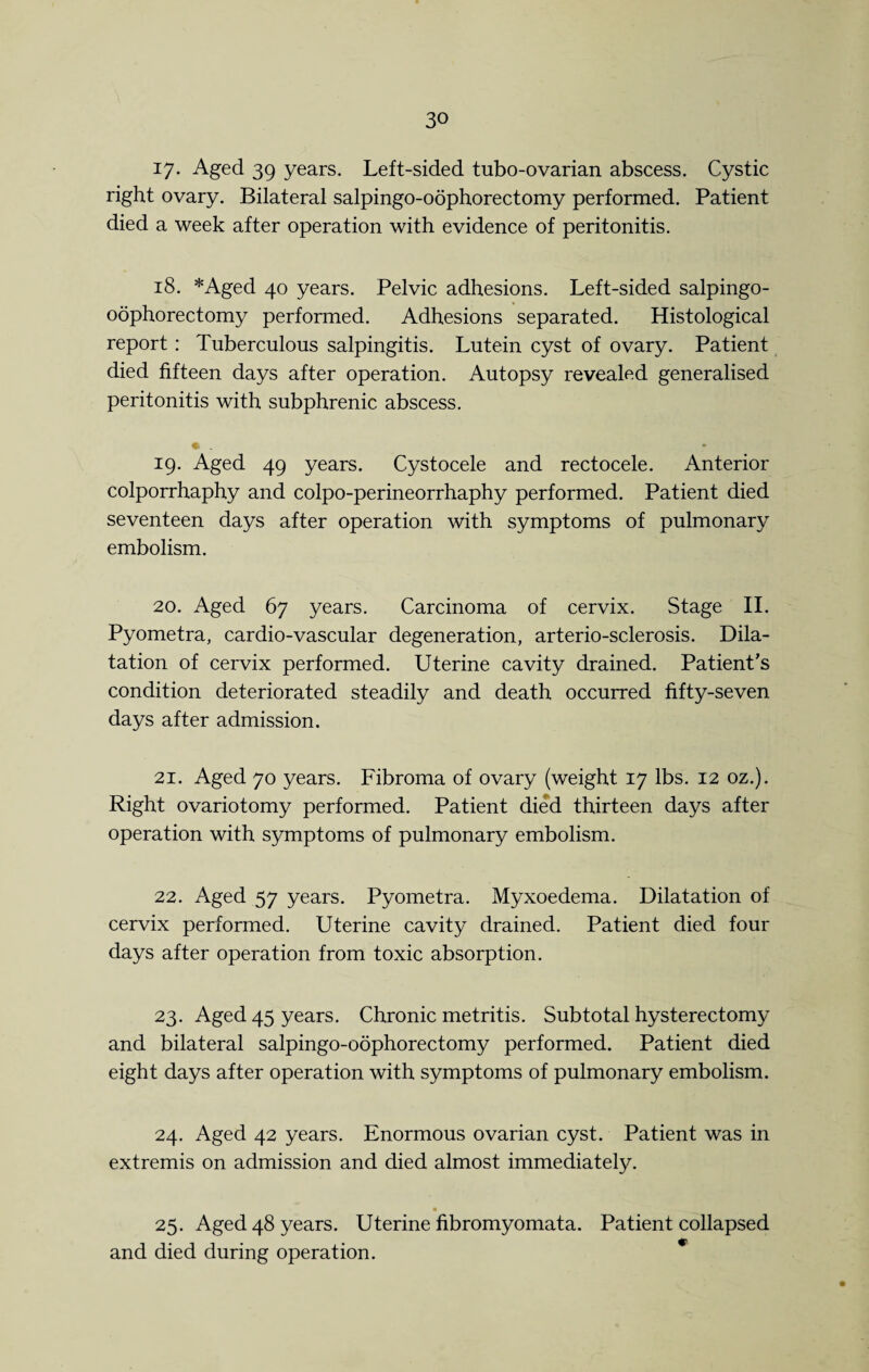 17. Aged 39 years. Left-sided tubo-ovarian abscess. Cystic right ovary. Bilateral salpingo-oophorectomy performed. Patient died a week after operation with evidence of peritonitis. 18. *Aged 40 years. Pelvic adhesions. Left-sided salpingo- oophorectomy performed. Adhesions separated. Histological report : Tuberculous salpingitis. Lutein cyst of ovary. Patient died fifteen days after operation. Autopsy revealed generalised peritonitis with subphrenic abscess. • . 19. Aged 49 years. Cystocele and rectocele. Anterior colporrhaphy and colpo-perineorrhaphy performed. Patient died seventeen days after operation with symptoms of pulmonary embolism. 20. Aged 67 years. Carcinoma of cervix. Stage II. Pyometra, cardio-vascular degeneration, arterio-sclerosis. Dila¬ tation of cervix performed. Uterine cavity drained. Patient's condition deteriorated steadily and death occurred fifty-seven days after admission. 21. Aged 70 years. Fibroma of ovary (weight 17 lbs. 12 oz.). Right ovariotomy performed. Patient died thirteen days after operation with symptoms of pulmonary embolism. 22. Aged 57 years. Pyometra. Myxoedema. Dilatation of cervix performed. Uterine cavity drained. Patient died four days after operation from toxic absorption. 23. Aged 45 years. Chronic metritis. Subtotal hysterectomy and bilateral salpingo-oophorectomy performed. Patient died eight days after operation with symptoms of pulmonary embolism. 24. Aged 42 years. Enormous ovarian cyst. Patient was in extremis on admission and died almost immediately. 25. Aged 48 years. Uterine fibromyomata. Patient collapsed and died during operation.