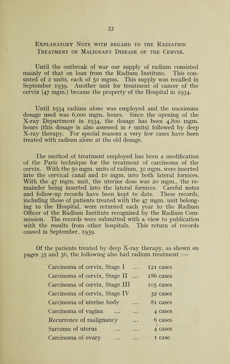 Explanatory Note with regard to the Radiation Treatment of Malignant Disease of the Cervix. Until the outbreak of war our supply of radium consisted mainly of that on loan from the Radium Institute. This con¬ sisted of 2 units, each of 50 mgms. This supply was recalled in September 1939. Another unit for treatment of cancer of the cervix (47 mgm.) became the property of the Hospital in 1934. Until 1934 radium alone was employed and the maximum dosage used was 6,000 mgm. hours. Since the opening of the X-ray Department in 1934, the dosage has been 4,800 mgm. hours (this dosage is also assessed in r units) followed by deep X-ray therapy. For special reasons a very few cases have been treated with radium alone at the old dosage. The method of treatment employed has been a modification of the Paris technique for the treatment of carcinoma of the cervix. With the 50 mgm. units of radium, 30 mgm. were inserted into the cervical canal and 10 mgm. into both lateral fomices. With the 47 mgm. unit, the uterine dose was 20 mgm., the re¬ mainder being inserted into the lateral fornices. Careful notes and follow-up records have been kept to date. These records, including those of patients treated with the 47 mgm. unit belong¬ ing to the Hospital, were returned each year to the Radium Officer of the Radium Institute recognised by the Radium Com¬ mission. The records were submitted with a view to publication with the results from other hospitals. This return of records ceased in September, 1939. Of the patients treated by deep X-ray therapy, as shown on pages 35 and 36, the following also had radium treatment :— Carcinoma of cervix, Stage I Carcinoma of cervix, Stage II ... Carcinoma of cervix. Stage III Carcinoma of cervix, Stage IV Carcinoma of uterine body Carcinoma of vagina Recurrence of malignancy Sarcoma of uterus Carcinoma of ovary 121 cases 186 cases 105 cases 32 cases 81 cases 4 cases 6 cases 4 cases 1 case