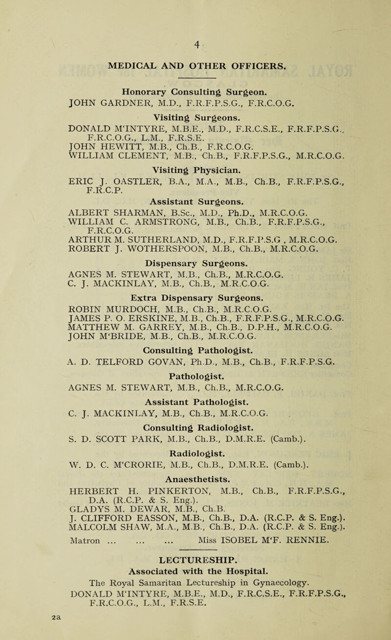 MEDICAL AND OTHER OFFICERS. Honorary Consulting Surgeon. JOHN GARDNER, M.D., F.R.F.P.S.G., F.R.C.O.G. Visiting Surgeons. DONALD MTNTYRE, M.B.E., M.D., F.R.C.S.E., F.R.F.P.S.G.. F.R.C.O.G., L.M., F.R.S.E. JOHN HEWITT, M.B., Ch.B., F.R.C.O.G. WILLIAM CLEMENT, M.B., Ch.B., F.R.F.P.S.G., M.R.C.O.G. Visiting Physician. ERIC J. OASTLER, B.A., M.A., M.B., Ch.B., F.R.F.P.S.G., F.R.C.P. Assistant Surgeons. ALBERT SHARMAN, B.Sc., M.D., Ph.D., M.R.C.O.G. WILLIAM C. ARMSTRONG, M.B., Ch.B., F.R.F.P.S.G., F.R.C.O.G. ARTHUR M. SUTHERLAND, M.D., F.R.F.P.S.G , M.R.C.O.G. ROBERT J. WOTHERSPOON, M.B., Ch.B., M.R.C.O.G. Dispensary Surgeons. AGNES M. STEWART, M.B., Ch.B., M.R.C.O.G. C. J. MACKINLAY, M.B., Ch.B., M.R.C.O.G. Extra Dispensary Surgeons. ROBIN MURDOCH, M.B., Ch.B., M.R.C.O.G. JAMES P. O. ERSKINE, M.B., Ch.B., F.R.F.P.S.G., M.R.C.O.G. MATTHEW M. GARREY, M.B., Ch.B., D.P.H., M.R.C.O.G. JOHN M'BRIDE, M.B., Ch.B., M.R.C.O.G. Consulting Pathologist. A. D. TELFORD GOVAN, Ph.D., M.B., Ch.B., F.R.F.P.S.G. Pathologist. AGNES M. STEWART, M.B., Ch.B., M.R.C.O.G. Assistant Pathologist. C. J. MACKINLAY, M.B., Ch.B., M.R.C.O.G. Consulting Radiologist. S. D. SCOTT PARK, M.B., Ch.B., D.M.R.E. (Camb.). Radiologist. W. D. C. M'CRORIE, M.B., Ch.B., D.M.R.E. (Camb.). Anaesthetists. HERBERT H. PINKERTON, M.B., Ch.B., F.R.F.P.S.G., D.A. (R.C.P. & S. Eng.). GLADYS M. DEWAR, M.B., Ch.B. J. CLIFFORD EASSON, M.B., Ch.B., D.A. (R.C.P. & S. Eng.). MALCOLM SHAW, M.A., M.B., Ch.B., D.A. (R.C.P. & S. Eng.). Matron. Miss ISOBEL M‘F. RENNIE. LECTURESHIP. Associated with the Hospital. The Royal Samaritan Lectureship in Gynaecology. DONALD MTNTYRE, M.B.E., M.D., F.R.C.S.E., F.R.F.P.S.G., F.R.C.O.G., L.M., F.R.S.E. 2a