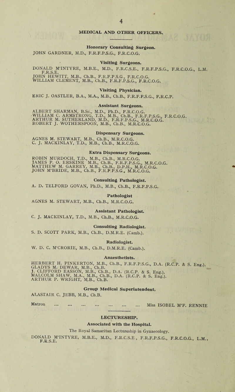 MEDICAL AND OTHER OFFICERS. Honorary Consulting Surgeon. JOHN GARDNER, M.D., F.R.F.P.S.G., F.R.C.O.G. Visiting Surgeons. DONALD MTNTYRE, M.B.E., M.D., F.R.C.S.E., F.R.F.P.S.G. F.R.S.E. JOHN HEWITT, M.B., Ch.B., F.R.F.P.S.G., F.R.C.O.G. WILLIAM CLEMENT, M.B., Ch.B., F.R.F.P.S.G., F.R.C.O.G. F.R.C.O.G., L.M. Visiting Physician. ERIC J. OASTLER, B.A., M.A., M.B., Ch.B., F.R.F.P.S.G., F.R.C.P. Assistant Surgeons. ALBERT SHARMAN, B.Sc., M.D., Ph.D., F.R.C.O.G. •WILLIAM C. ARMSTRONG, T.D., M.B., Ch.B., F.R.F.P.S.G., F.R.C.O G ARTHUR M. SUTHERLAND, M.D., F.R.F.P.S.G., M.R.C.O.G. ROBERT J. WOTHERSPOON, M.B., Ch.B., M.R.C.O.G. Dispensary Surgeons. AGNES M. STEWART, M.B., Ch.B., M.R.C.O.G. C. J. MACKINLAY, T.D., M.B., Ch.B., M.R.C.O.G. Extra Dispensary Surgeons. ROBIN MURDOCH, T.D., M.B., Ch.B., M.R.C.O.G. JAMES P. O. ERSKINE M.B., Ch.B., F.R.F.P.S.G., M.R.C.O.G. MATTHEW M. GARREY, M.B., Ch.B., D.P.H., M.R.C.O.G. JOHN M'BRIDE, M.B., Ch.B., F.R.F.P.S.G., M.R.C.O.G. Consulting Pathologist. A. D. TELFORD GOVAN, Ph.D., M.B., Ch.B., F.R.F.P.S.G. Pathologist AGNES M. STEWART, M.B., Ch.B., M.R.C.O.G. Assistant Pathologist. C. J. MACKINLAY, T.D., M.B., Ch.B., M.R.C.O.G. Consulting Radiologist. S. D. SCOTT PARK, M.B., Ch.B., D.M.R.E. (Camb.). Radiologist. W. D. C. M'CRORIE, M.B., Ch.B., D.M.R.E. (Camb.). Anaesthetists. HERBERT H. PINKERTON, M.B., Ch.B., F.R.F.P.S.G., D.A. (R.C.P. & S Eng ) GLADYS M. DEWAR, M.B., Ch.B. V J. CLIFFORD EASSON, M.B., Ch.B., D.A. (R.C.P. & S. Eng.). MALCOLM SHAW, M.A., M.B., Ch.B., D.A. (R.C.P. & S. Eng.) ARTHUR P. WRIGHT, M.B., Ch.B. Group Medical Superintendent; ALASTAIR C. JEBB, M.B., Ch.B. Matron . Miss ISOBEL M‘F. RENNIE LECTURESHIP. Associated with the Hospital. The Royal Samaritan Lectureship in Gynaecology. DONALD MTNTYRE, M.B.E., M.D., F.R.C.S.E , F.R.F.P.S.G., F.R.C.O.G., L.M., F.R.S.E.