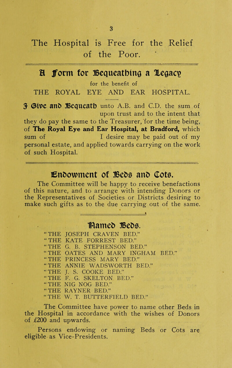 The Hospital is Free for the Relief of the Poor. H form for Bequeathing a legacy for the benefit of THE ROYAL EYE AND EAR HOSPITAL. J (Blue anfc Bequeath unto a.b. and C.D. the sum of upon trust and to the intent that they do pay the same to the Treasurer/for the time being, of The Royal Eye and Ear Hospital, at Bradford, which sum of I desire may be paid out of my personal estate, and applied towards carrying on the work of such Hospital. Endowment of Beds and (tots. The Committee will be happy to receive benefactions of this nature, and to arrange with intending Donors or the Representatives of Societies or Districts desiring to make such gifts as to the due carrying out of the same. IRamed Beds. “THE JOSEPH CRAVEN BED.” “THE KATE FORREST BED.” “THE G. B. STEPHENSON BED.” “THE OATES AND MARY INGHAM BED.” “THE PRINCESS MARY BED.” “THE ANNIE WADSWORTH BED.” “THE J. S. COOKE BED.” “THE F. G. SKELTON BED.” “THE NIG NOG BED.” “THE RAYNER BED.” “THE W. T. BUTTERFIELD BED.” The Committee have power to name other Beds in the Hospital in accordance with the wishes of Donors of £200 and upwards. Persons endowing or naming Beds or Cots are eligible as Vice-Presidents.