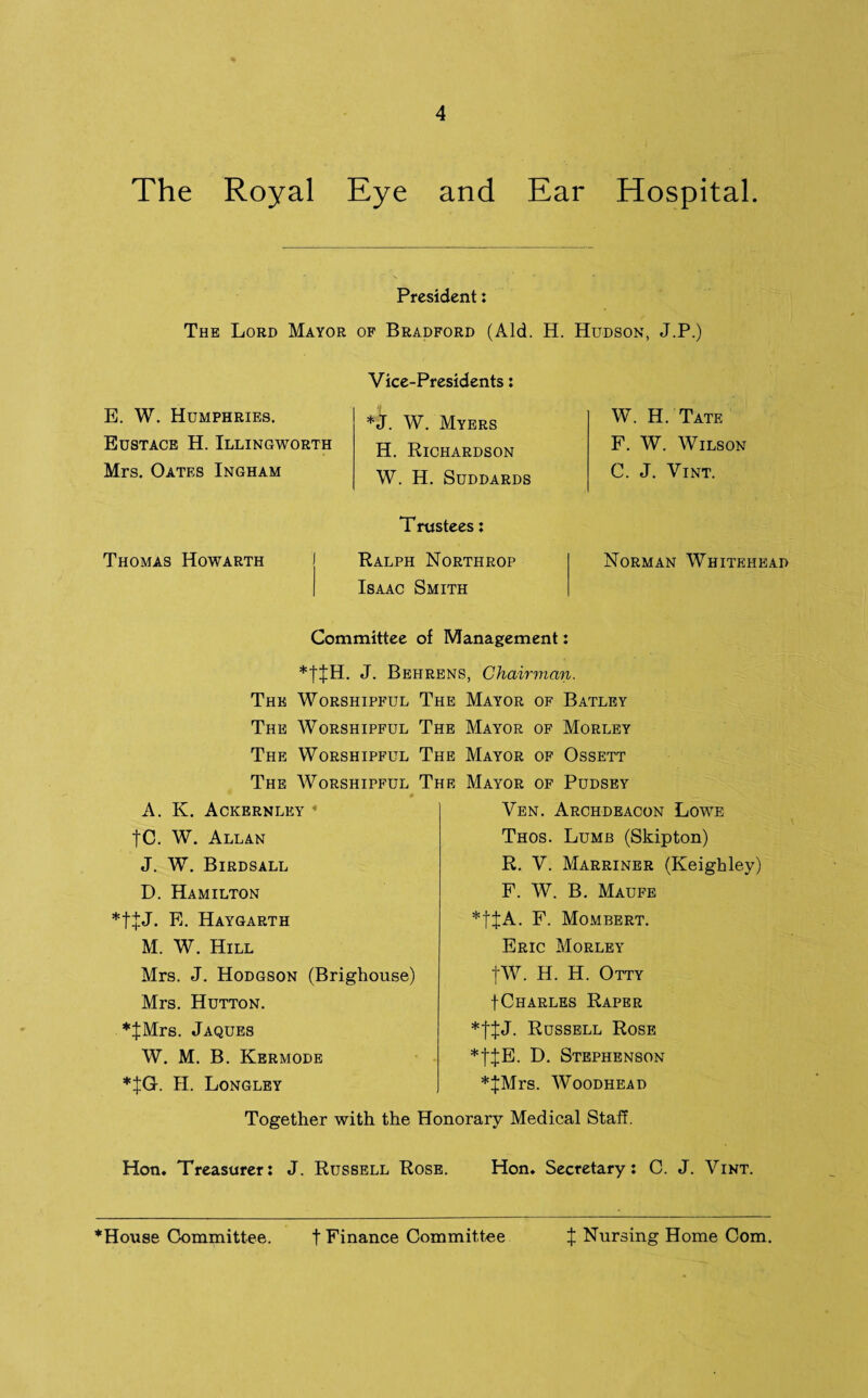 The Royal Eye and Ear Hospital. President: The Lord Mayor of Bradford (Aid. H. Hudson, J.P.) Vice-Presidents: E. W. Humphries. Eustace H. Illingworth Mrs. Oates Ingham *J. W. Myers H. Richardson W. H. Suddards Thomas Howarth T rustees: Ralph Northrop Isaac Smith W. H. Tate F. W. Wilson C. J. Vint. Norman Whitehead Committee of Management: *t£H. J. Behrens, Chairman. The Worshipful The Mayor of Batley The Worshipful The Mayor of Morley The Worshipful The Mayor of Ossett The Worshipful The Mayor of Pudsey A. K. Ackernley |C. W. Allan J. W. Birdsall D. Hamilton *t+J. E. Haygarth M. W. Hill Mrs. J. Hodgson (Brighouse) Mrs. Hutton. *JMrs. Jaques W. M. B. Kermode *JG. II. Longley Ven. Archdeacon Lowe Thos. Lumb (Skipton) R. V. Marriner (Keighley) F. W. B. Maufe *|JA. F. Mombert. Eric Morley |W. H. H. Otty fCharles Raper Russell Rose *tJE. D. Stephenson *JMrs. Woodhead Together with the Honorary Medical Staff. Hon. Treasurer: J. Russell Rose. Hon. Secretary: C. J. Vint. *House Committee. t Finance Committee X Nursing Home Com.