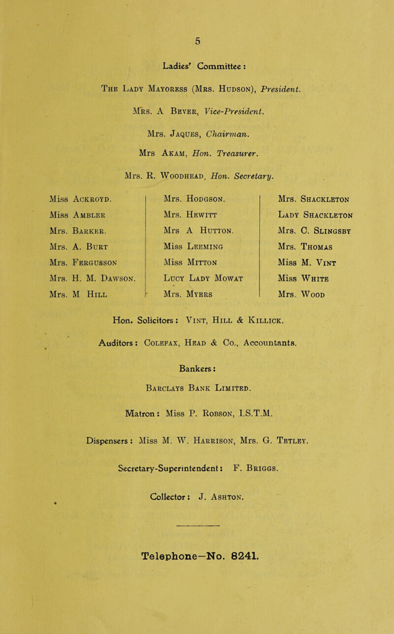 Ladies' Committee: The Lady Mayoress (Mrs. Hudson), President. Mrs. A Bever, Vice-President. Mrs. Jaques, Chairman. Mrs Akam, Hon. Treasurer. Mrs. R. Woodhead, Hon. Secretary. Miss Ackroyd. Miss Ambler Mrs. Barker. Mrs. A. Burt Mrs. Fergusson Mrs. H. M. Dawson. Mrs. M Hill Mrs. Hodgson. Mrs. Hewitt Mrs A Hutton. Miss Leeming Miss Mitton Lucy Lady Mowat Mrs. Myers Mrs. Shackleton Lady Shackleton Mrs. C. Slingsby Mrs. Thomas Miss M. Vint Miss White Mrs. Wood Hon. Solicitors: Vint, Hill & Killick. Auditors: Colefax, Head & Co., Accountants. Bankers: Barclays Bank Limited. Matron: Miss P. Robson, I.S.T.M. Dispensers: Miss M. W. Harrison, Mrs. G. Tetley. Secretary-Superintendent: F. Briggs. Collector: J. Ashton. Telephone—No. 8241.