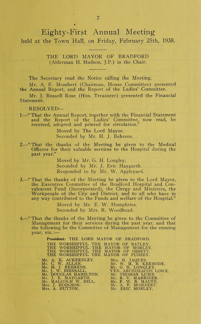 Eighty-First Annual Meeting held at the Town Hall, on Friday, February 25th, 1938. THE LORD MAYOR OF BRADFORD (Alderman H. Hudson, J.P.) in the Chair. The Secretary read the Notice calling the Meeting. Mr. A. F. Mombert (Chairman, House Committee) presented the Annual Report, and the Report of the Ladies’ Committee. Mr. J. Russell Rose (Hon. Treasurer) presented the Financial Statement. RESOLVED— 1.—“That the Annual Report, together with the Financial Statement and the Report of the Ladies’ Committee, now read, be received, adopted and printed for circulation.” Moved by The Lord Mayor. Seconded by Mr. H. J. Behrens. 2. —“That the thanks of the Meeting be given to the Medical Officers for their valuable services to the Hospital during the past year.” Moved by Mr. G. H. Longley. Seconded by Mr. J. Eric Haygarth. Responded to by Mr, W. Appleyard. 3. —“ That the thanks of the Meeting be given to the Lord Mayor, the Executive Committee of the Bradford Hospital and Con¬ valescent Fund (Incorporated), the Clergy and Ministers, the Workpeople of the City and District, and to all who have in any way contributed to the Funds and welfare of the Hospital.” Moved by Mr. E. W. Humphries. Seconded by Mrs. R. Woodhead. 4.—“ That the thanks of the Meeting be given to the Committee of Management for their services during the past year, and that the following be the Committee of Management for the ensuing year, viz.:— President: THE LORD MAYOR OF BRADFORD. THE WORSHIPFUL THE THE WORSHIPFUL THE THE WORSHIPFUL THE THE WORSHIPFUL THE Mr. A. K. ACKERNLEY. Mr. C. W. ALLAN. Mr. H. J. BEHRENS. Mr. J. W. BIRDSALL. Mr. DOUGLAS HAMILTON. Mr. J. E. HAYGARTH. Mr. MALCOLM W. HILL. Mrs. J. HODGSON. Mrs. A. HUTTON. MAYOR OF BATLEY. MAYOR OF MORLEY. MAYOR OF OSSETT. MAYOR OF PUDSEY. Mrs. H. JAQUES. Mb W. M. B. KERMODE. Mr. G. H. LONGLEY. VEN. ARCHDEACON LOWE. Mr. THOMAS LUMB. Mr. R. V. MARRINER. Mr. F. W. B. MAUFE. Mr. A. F. MOMBERT. Mr. ERIC MORLEY.