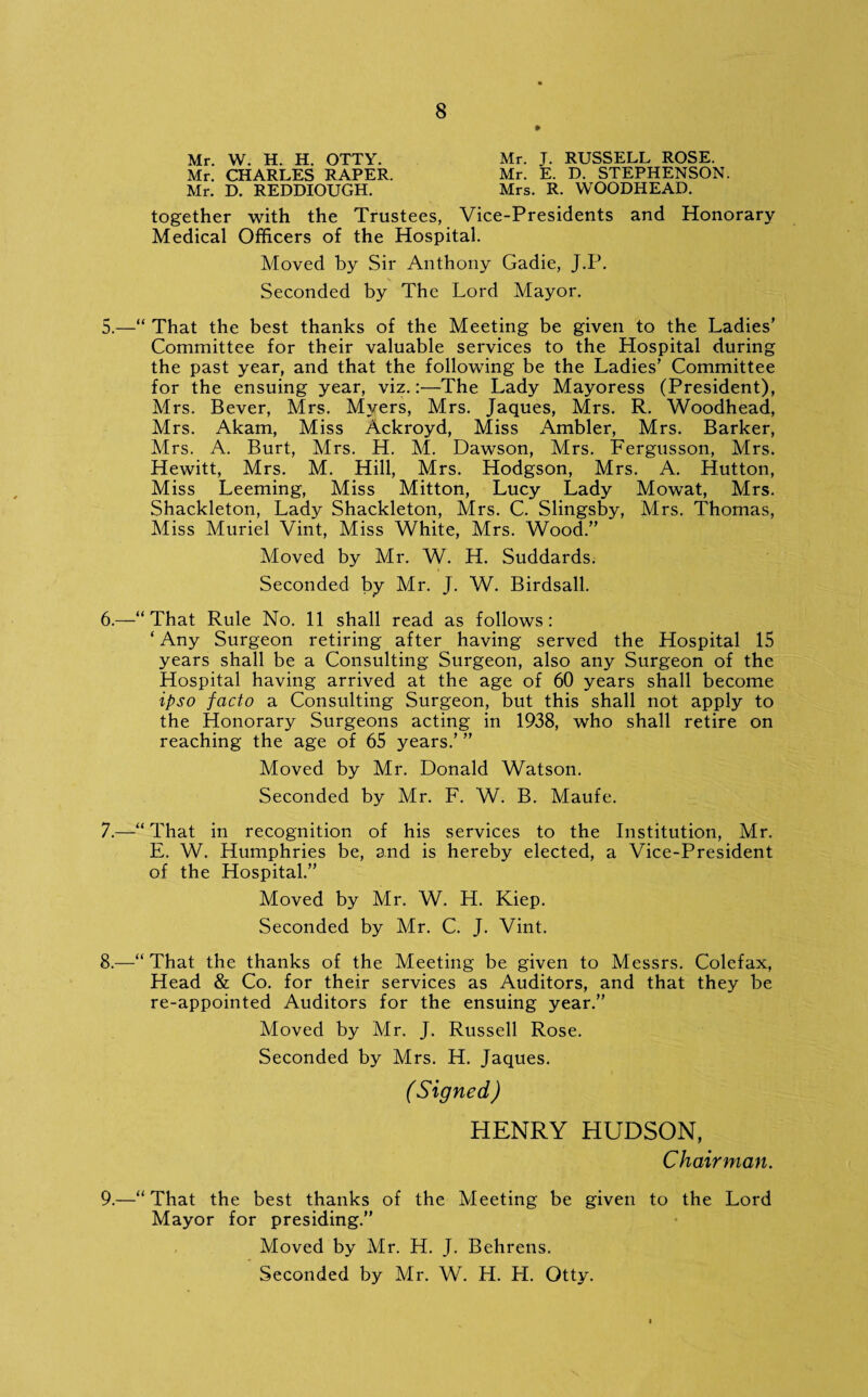 Mr. W. H. H. OTTY. Mr. J. RUSSELL ROSE. Mr. CHARLES RAPER. Mr. E. D. STEPHENSON. Mr. D. REDDIOUGH. Mrs. R. WOODHEAD. together with the Trustees, Vice-Presidents and Honorary Medical Officers of the Hospital. Moved by Sir Anthony Gadie, J.P. Seconded by The Lord Mayor. 5. —“ That the best thanks of the Meeting be given to the Ladies’ Committee for their valuable services to the Hospital during the past year, and that the following be the Ladies’ Committee for the ensuing year, viz.:—The Lady Mayoress (President), Mrs. Bever, Mrs. Myers, Mrs. Jaques, Mrs. R. Woodhead, Mrs. Akam, Miss Ackroyd, Miss Ambler, Mrs. Barker, Mrs. A. Burt, Mrs. H. M. Dawson, Mrs. Fergusson, Mrs. Hewitt, Mrs. M. Hill, Mrs. Hodgson, Mrs. A. Hutton, Miss Leeming, Miss Mitton, Lucy Lady Mowat, Mrs. Shackleton, Lady Shackleton, Mrs. C. Slingsby, Mrs. Thomas, Miss Muriel Vint, Miss White, Mrs. Wood.” Moved by Mr. W. H. Suddards. Seconded by Mr. J. W. Birdsall. 6. —“That Rule No. 11 shall read as follows: ‘ Any Surgeon retiring after having served the Hospital 15 years shall be a Consulting Surgeon, also any Surgeon of the Hospital having arrived at the age of 60 years shall become ipso facto a Consulting Surgeon, but this shall not apply to the Honorary Surgeons acting in 1938, who shall retire on reaching the age of 65 years.’ ” Moved by Mr. Donald Watson. Seconded by Mr. F. W. B. Maufe. 7. —“ That in recognition of his services to the Institution, Mr. E. W. Humphries be, and is hereby elected, a Vice-President of the Hospital.” Moved by Mr. W. H. Kiep. Seconded by Mr. C. J. Vint. 8. —“That the thanks of the Meeting be given to Messrs. Colefax, Head & Co. for their services as Auditors, and that they be re-appointed Auditors for the ensuing year.” Moved by Mr. J. Russell Rose. Seconded by Mrs. H. Jaques. (Signed) HENRY HUDSON, Chairman. 9. —“ That the best thanks of the Meeting be given to the Lord Mayor for presiding.” Moved by Mr. H. J. Behrens. Seconded by Mr. W. H. H. Otty.