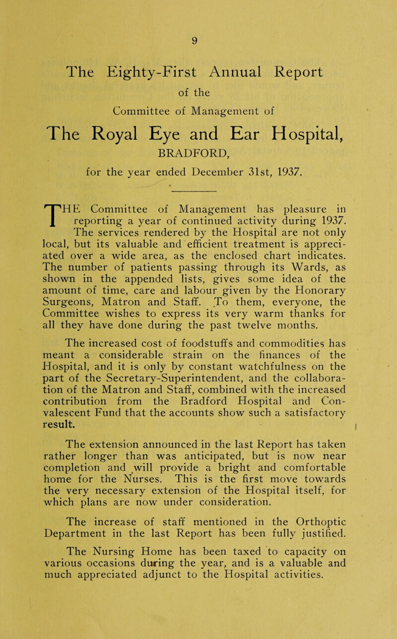 The Eighty-First Annual Report of the Committee of Management of The Royal Eye and Ear Hospital, BRADFORD, for the year ended December 31st, 1937. THE Committee of Management has pleasure in reporting a year of continued activity during 1937. The services rendered by the Hospital are not only local, but its valuable and efficient treatment is appreci¬ ated over a wide area, as the enclosed chart indicates. The number of patients passing through its Wards, as shown in the appended lists, gives some idea of the amount of time, care and labour given by the Honorary Surgeons, Matron and Staff. To them, everyone, the Committee wishes to express its very warm thanks for all they have done during the past twelve months. The increased cost of foodstuffs and commodities has meant a considerable strain on the finances of the Hospital, and it is only by constant watchfulness on the part of the Secretary-Superintendent, and the collabora¬ tion of the Matron and Staff, combined with the increased contribution from the Bradford Hospital and Con¬ valescent Fund that the accounts show such a satisfactory result. The extension announced in the last Report has taken rather longer than was anticipated, but is now near completion and will provide a bright and comfortable home for the Nurses. This is the first move towards the very necessary extension of the Hospital itself, for which plans are now under consideration. The increase of staff mentioned in the Orthoptic Department in the last Report has been fully justified. The Nursing Home has been taxed to capacity on various occasions during the year, and is a valuable and much appreciated adjunct to the Hospital activities.