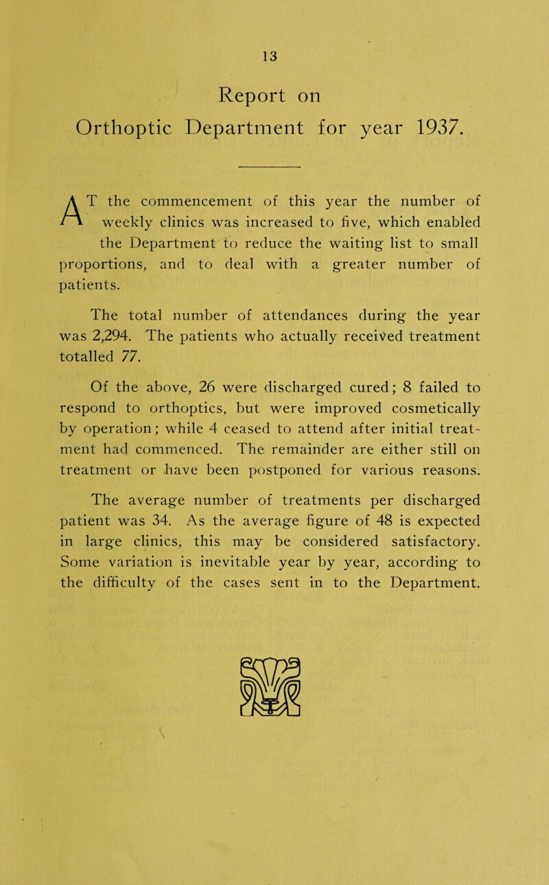 Report on Orthoptic Department for year 1937. AT the commencement of this year the number of weekly clinics was increased to five, which enabled the Department to reduce the waiting list to small proportions, and to deal with a greater number of patients. The total number of attendances during the year was 2,294. The patients who actually received treatment totalled 77. Of the above, 26 were discharged cured; 8 failed to respond to orthoptics, but were improved cosmetically by operation; while 4 ceased to attend after initial treat¬ ment had commenced. The remainder are either still on treatment or have been postponed for various reasons. The average number of treatments per discharged patient was 34. As the average figure of 48 is expected in large clinics, this may be considered satisfactory. Some variation is inevitable year by year, according to the difficulty of the cases sent in to the Department.