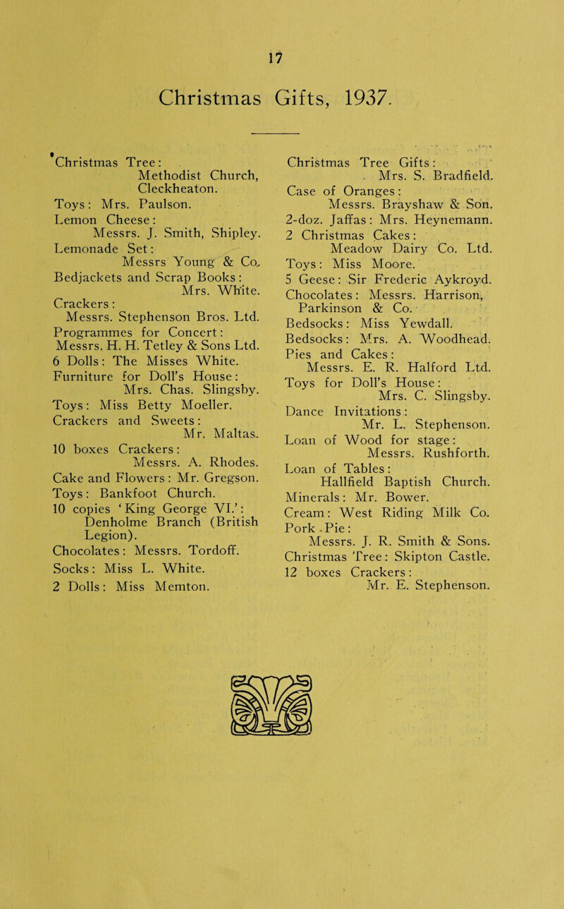 Christmas Gifts, 1937. Christmas Tree: Methodist Church, Cleckheaton. Toys : Mrs. Paulson. Lemon Cheese: Messrs. J. Smith, Shipley. Lemonade Set: Messrs Young & Co, Bedjackets and Scrap Books: Mrs. White. Crackers: Messrs. Stephenson Bros. Ltd. Programmes for Concert: Messrs. H. H. Tetley & Sons Ltd. 6 Dolls: The Misses White. Furniture for Doll’s House: Mrs. Chas. Slingsby. Toys: Miss Betty Moeller. Crackers and Sweets: Mr. Maltas. 10 boxes Crackers: Messrs. A. Rhodes. Cake and Flowers : Mr. Gregson. Toys: Bankfoot Church. 10 copies ‘ King George VI.’: Denholme Branch (British Legion). Chocolates: Messrs. Tordoff. Socks: Miss L. White. 2 Dolls: Miss Memton. Christmas Tree Gifts: . Mrs. S. Bradfield, Case of Oranges : Messrs. Brayshaw & Son. 2-doz. Jaffas: Mrs. Heynemann. 2 Christmas Cakes: Meadow Dairy Co. Ltd. Toys: Miss Moore. 5 Geese: Sir Frederic Aykroyd. Chocolates: Messrs. Harrison, Parkinson & Co. ■ Bedsocks: Miss Yewdall. Bedsocks: Mrs. A. Woodhead. Pies and Cakes : Messrs. E. R. Halford Ltd. Toys for Doll’s House: Mrs. C. Slingsby. Dance Invitations : Mr. L. Stephenson. Loan of Wood for stage: Messrs. Rushforth. Loan of Tables: Hallfield Baptish Church. Minerals : Mr. Bower. Cream: West Riding Milk Co. Pork Pie: Messrs. J. R. Smith & Sons. Christmas Tree : Skipton Castle. 12 boxes Crackers : Mr. E. Stephenson.