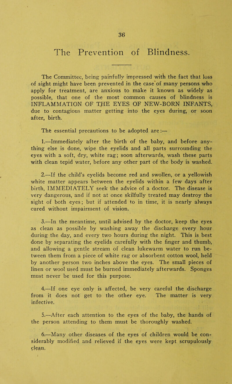 The Prevention of Blindness. The Committee, being painfully impressed with the fact that loss of sight might have been prevented in the case'of many persons who apply for treatment, are anxious to make it known as widely as possible, that one of the most common causes of blindness is INFLAMMATION OF THE EYES OF NEW-BORN INFANTS, due to contagious matter getting into the eyes during, or soon after, birth. The essential precautions to be adopted are:— 1. —Immediately after the birth of the baby, and before any¬ thing else is done, wipe the eyelids and all parts surrounding the eyes with a soft, dry, white rag; soon afterwards, wash these parts with clean tepid water, before any other part of the body is washed. 2. —If the child’s eyelids become red and swollen, or a yellowish white matter appears between the eyelids within a few days after birth, IMMEDIATELY seek the advice of a doctor. The disease is very dangerous, and if not at once skilfully treated may destroy the sight of both eyes; but if attended to in time, it is nearly always cured without impairment of vision. 3. —In the meantime, until advised by the doctor, keep the eyes as clean as possible by washing away the discharge every hour during the day, and every two hours during the night. This is best done by separating the eyelids carefully with the finger and thumb, and allowing a gentle stream of clean lukewarm water to run be¬ tween them from a piece of white rag or absorbent cotton wool, held by another person two inches above the eyes. The small pieces of linen or wool used must be burned immediately afterwards. Sponges must never be used for this purpose. 4. —If one eye only is affected, be very careful the discharge from it does not get to the other eye. The matter is very infective. 5. —After each attention to the eyes of the baby, the hands of the person attending to them must be thoroughly washed. 6. —Many other diseases of the eyes of children would be con¬ siderably modified and relieved if the eyes were kept scrupulously clean.