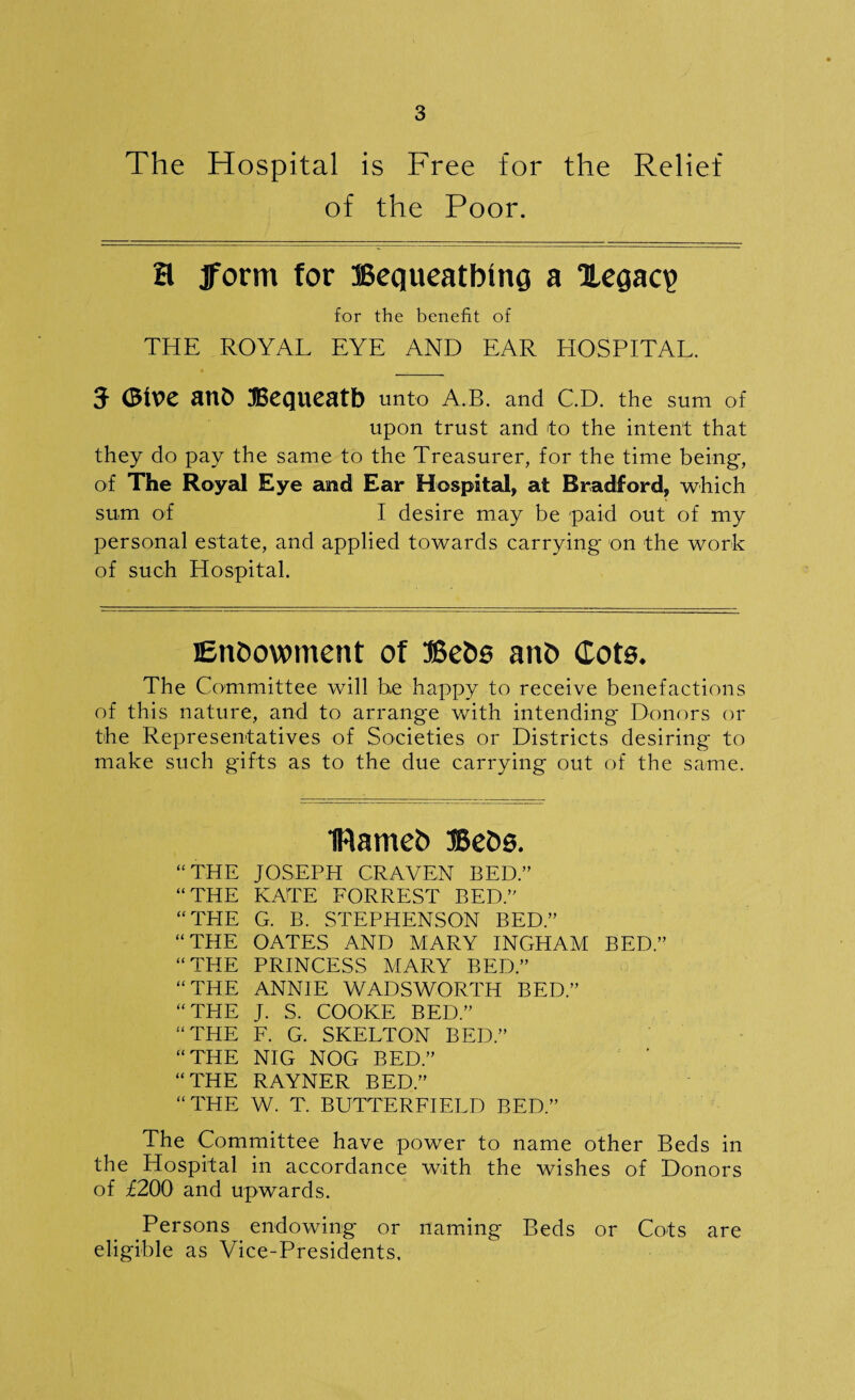 The Hospital is Free for the Relief of the Poor. H Jform for JBequeatbinq a 1Legaq> for the benefit of THE ROYAL EYE AND EAR HOSPITAL. 5 (Blue anfc Bequeath unto a.b. and CD. the sum of upon trust and to the intent that they do pay the same to the Treasurer, for the time being, of The Royal Eye and Ear Hospital, at Bradford, which sum of I desire may be paid out of my personal estate, and applied towards carrying- on the work of such Hospital. Endowment of Beds ano (Tots. The Committee will be happy to receive benefactions of this nature, and to arrange with intending Donors or the Representatives of Societies or Districts desiring to make such gifts as to the due carrying out of the same. IHameb BeOs. “ THE JOSEPH CRAVEN BED.” “THE KATE FORREST BED.” “ THE G. B. STEPHENSON BED.” “THE OATES AND MARY INGHAM BED.” “THE PRINCESS MARY BED.” “THE ANNIE WADSWORTH BED.” “THE J. S. COOKE BED.” “THE F. G. SKELTON BED.” “THE NIG NOG BED.” “THE RAYNER BED.” “THE W. T. BUTTERFIELD BED.” The Committee have power to name other Beds in the Hospital in accordance with the wishes of Donors of £200 and upwards. Persons endowing or naming Beds or Cots are eligible as Vice-Presidents.