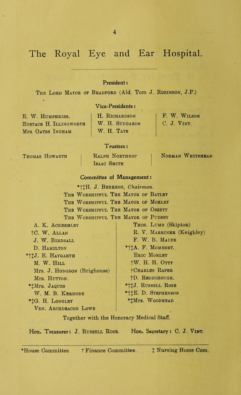 The Royal Eye and Ear Hospital. President: The Lord Mayor of Bradford (Aid. Tom J. Robinson, J.P.) Vice-Presidents: E. W. Humphries. Eustace H. Illingworth Mrs. Oates Ingham H. Richardson W. H. SUDDARDS W. H. Tate Thomas Howarth Trustees: Ralph Northrop Isaac Smith F. W. Wilson C. J. Vint. Norman Whitehead Committee of Management: *ttH. J. Behrens, Chairman. The Worshipful The Mayor of Batley The Worshipful The Mayor of Morley The Worshipful The Mayor of Ossett The Worshipful The Mayor of Pudsey A. K. Ackernley |C. W. Allan J. W. Birdsall D. Hamilton E. Haygarth M. W. Hill Mrs. J. Hodgson (Brighouse) Mrs. Hutton. ♦JMrs. Jaques W. M. B. Kermode *|G. H. Longley Ven. Archdeacon Lowe Thos. Lumb (Skipton) R. V. Marriner (Keighley) F. W. B. Maufe *tJA. F. Mombert. Eric Morley tW. H. H. Otty f Charles Raper fD. Rbddihough. Russell Rose *t$E- D. Stephenson *^;Mrs. Woodhead Together with the Honorary Medical Staff. Hon. Treasurer: J. Russell Rose. Hon. Secretary: C. J. Vint. *House Committee. t Finance Committee. X Nursing Home Com.