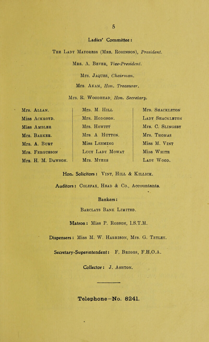 Ladies' Committee: The Lady Mayoress (Mrs. Robinson), President. Mrs. A. Bever, Vice-President. Mrs. Jaques, Chairman. Mrs. Aram, Hon. Treasurer. Mrs. R. Woodhead, Hon. Secretary. Mrs. Allan. Mrs. M. Hill Mrs. Shackleton Miss Ackroyd. Mrs. Hodgson. Lady Shackleton Miss Ambler Mrs. Hewitt Mrs. C. Slingsby Mrs. Barker. Mrs A Hutton. Mrs. Thomas Mrs. A. Burt Miss Leeming « Miss M. Vint Mrs. Fergusson Lucy Lady Mowat Miss White Mrs. H. M. Dawson. Mrs. Myers Lady Wood. Hon, Solicitors: Vint, Hill & Killick. Auditors: Colefax, Head & Co., Accountants. Bankers: Barclays Bank Limited. Matron: Miss P. Robson, l.S.T.M. Dispensers: Miss M. W. Harrison, Mrs. G. Tetley. Secretary-Superintendent: F. Briggs, F.H.O.A. Collector: J. Ashton. Telephone—No. 8241.