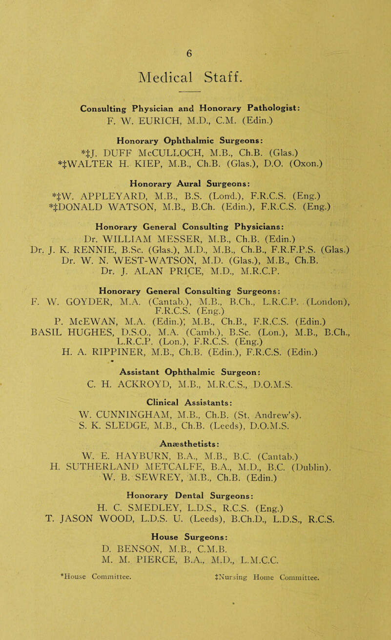 Medical Staff. Consulting Physician and Honorary Pathologist: F. W. EURICH, M.D., C.M. (Edin.) Honorary Ophthalmic Surgeons: *$j. duff McCulloch, m.b., cub. (Gias.) WALTER H. KIEP, M.B., Ch.B. (Glas.), D.O. (Oxon.) Honorary Aural Surgeons: *$W. APPLEYARD, M.B., B.S. (Lond.), F.R.C.S. (Eng.) ^DONALD WATSON, M.B., B.Ch. (Edin.), F.R.C.S. (Eng.) Honorary General Consulting Physicians: Dr. WILLIAM MESSER, M.B., Ch.B. (Edin.) Dr. J. K. RENNIE, B.Sc. (Glas.), M.D., M.B., Ch.B, F.R.F.P.S. (Glas.) Dr. W. N. WEST-WATSON, M.D. (Glas.), M.B, Ch.B. Dr. J. ALAN PRICE, M.D, M.R.C.P. Honorary General Consulting Surgeons: F. W. GOYDER, M.A. (Cantab.), M.B, B.Ch, L.R.C.P. . (London), F.R.C.S. (Eng.) P. McEWAN, M.A. (Edin.); M.B, Ch.B, F.R.C.S. (Edin.) BASIL HUGHES, D.S.O, M.A. (Camb.). B.Sc. (Lon.), M.B, B.Ch, L.R.C.P. (Lon.), F.R.C.S. (Eng.) H. A. RIPPINER, M.B, Ch.B. (Edin.), F.R.C.S. (Edin.) Assistant Ophthalmic Surgeon: C. H. ACKROYD, M.B, M.R.C.S, D.O.M.S. Clinical Assistants: W. CUNNINGHAM, M.B, Ch.B. (St. Andrew’s). S. K. SLEDGE, M.B, Ch.B. (Leeds), D.O.M.S. Anaesthetists: W. E. FIAYBURN, B.A, M.B, B.C. (Cantab.) H. SUTHERLAND METCALFE, B.A, M.D, B.C. (Dublin). W. B. SEWREY, M.B, Ch.B. (Edin.) Honorary Dental Surgeons: H. C. SMEDLEY, L.D.S, R.C.S. (Eng.) T. JASON WOOD, L.D.S. U. (Leeds), B.Ch.D, L.D.S, R.C.S. House Surgeons: D. BENSON, M.B, C.M.B. M. M. PIERCE, B.A, M.D, L.M.C.C.