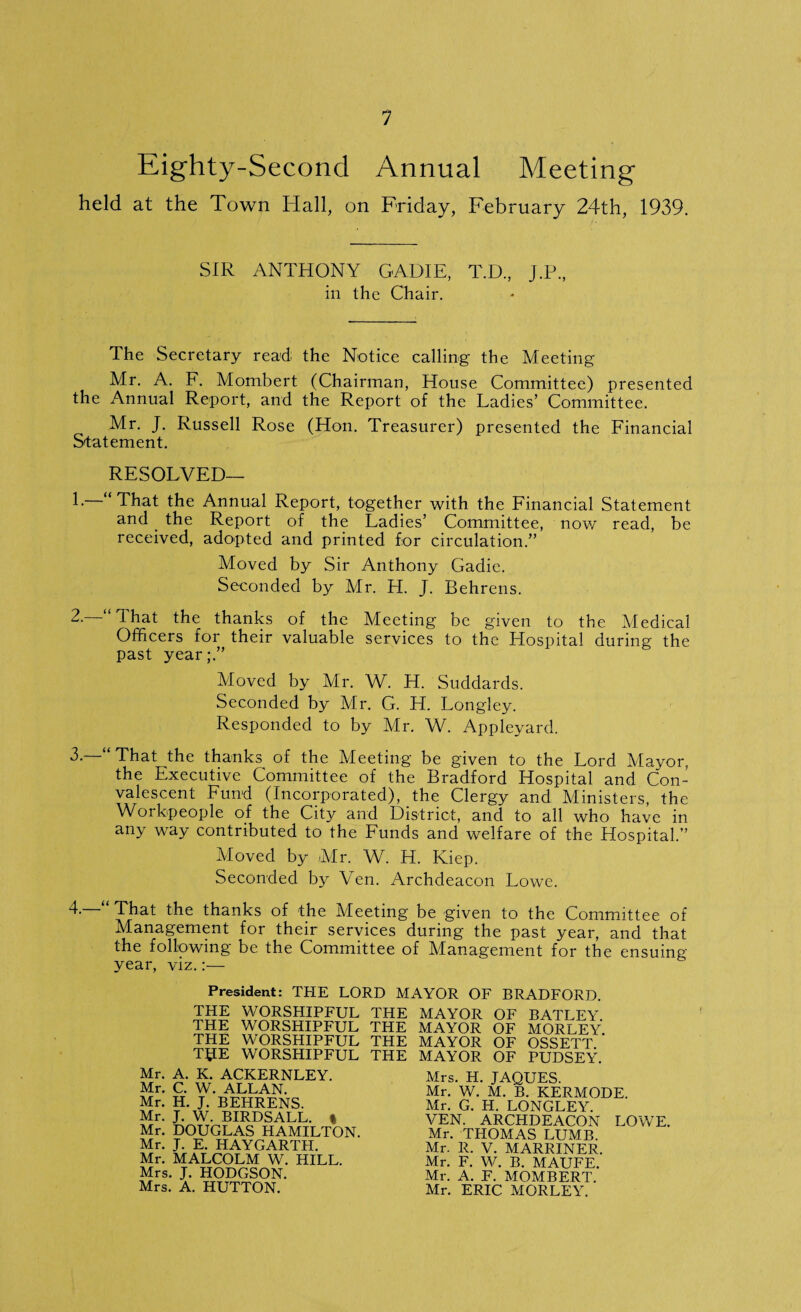Eighty-Second Annual Meeting held at the Town Hall, on Friday, February 24th, 1939. SIR ANTHONY GAD IE, T.D, J.P., in the Chair. The Secretary read the Notice calling the Meeting Mr. A. F. Mombert (Chairman, House Committee) presented the Annual Report, and the Report of the Ladies’ Committee. Mr. J. Russell Rose (Hon. Treasurer) presented the Financial Statement. RESOLVED— L “That the Annual Report, together with the Financial Statement and . the Report of the Ladies’ Committee, now read, be received, adopted and printed for circulation.” Moved by Sir Anthony Gadie. Seconded by Mr. H. J. Behrens. 2. d hat the thanks of the Meeting be given to the Medical Officers for their valuable services to the Hospital during the past year;.” Moved by Mr. W. H. Suddards. Seconded by Mr. G. H. Longley. Responded to by Mr. W. Appleyard. 3. That the thanks of the Meeting be given to the Lord Mayor, the Executive Committee of the Bradford Hospital and Con¬ valescent Fund (Incorporated), the Clergy and Ministers, the Workpeople of the City and District, and to all who have in any way contributed to the Funds and welfare of the Hospital.” Moved by Mr. W. H. Kiep. Seconded by Yen. Archdeacon Lowe. 4. That the thanks of the Meeting be given to the Committee of Management for their services during the past year, and that the following be the Committee of Management for the ensuing year, viz.:— President: THE LORD MAYOR OF BRADFORD. THE WORSHIPFUL THE THE WORSHIPFUL THE THE WORSHIPFUL THE T£IE WORSHIPFUL THE Mr. A. K. ACKERNLEY. Mr. C. W. ALLAN. Mr. H. J. BEHRENS. Mr. J. W. BIRDSALL. % Mr. DOUGLAS HAMILTON. Mr. J. E. HAYGARTII. Mr. MALCOLM W. HILL. Mrs. J. HODGSON. Mrs. A. HUTTON. MAYOR OF BATLEY. MAYOR OF MORLEY. MAYOR OF OSSETT. MAYOR OF PUDSEY. Mrs. H. JAQUES. Mr. W. M. B. KERMODE. Mr. G. H. LONGLEY. VEN. ARCHDEACON LOWE. Mr. THOMAS LUMB. Mr. R. V. MARRINER. Mr. F. W. B. MAUFE. Mr. A. F. MOMBERT. Mr. ERIC MORLEY.
