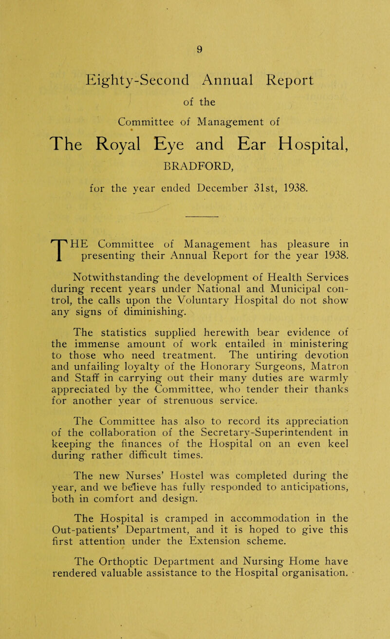 Eighty-Second Annual Report of the Committee of Management of The Royal Eye and Ear Hospital, BRADFORD, for the year ended December 31st, 1933. THE Committee of Management has pleasure in presenting their Annual Report for the year 1938. Notwithstanding the development of Health Services during recent years under National and Municipal con¬ trol, the calls upon the Voluntary Hospital do not show any signs of diminishing. The statistics supplied herewith bear evidence of the immense amount of work entailed in ministering to those who need treatment. The untiring devotion and unfailing loyalty of the Honorary Surgeons, Matron and Staff in carrying out their many duties are warmly appreciated by the Committee, who tender their thanks for another year of strenuous service. The Committee has also to record its appreciation of the collaboration of the Secretary-Superintendent in keeping the finances of the Hospital on an even keel during rather difficult times. The new Nurses’ Hostel was completed during' the year, and we believe has fully responded to anticipations, both in comfort and design. The Hospital is cramped in accommodation in the Out-patients’ Department, and it is hoped to give this first attention under the Extension scheme. The Orthoptic Department and Nursing Home have rendered valuable assistance to the Hospital organisation.