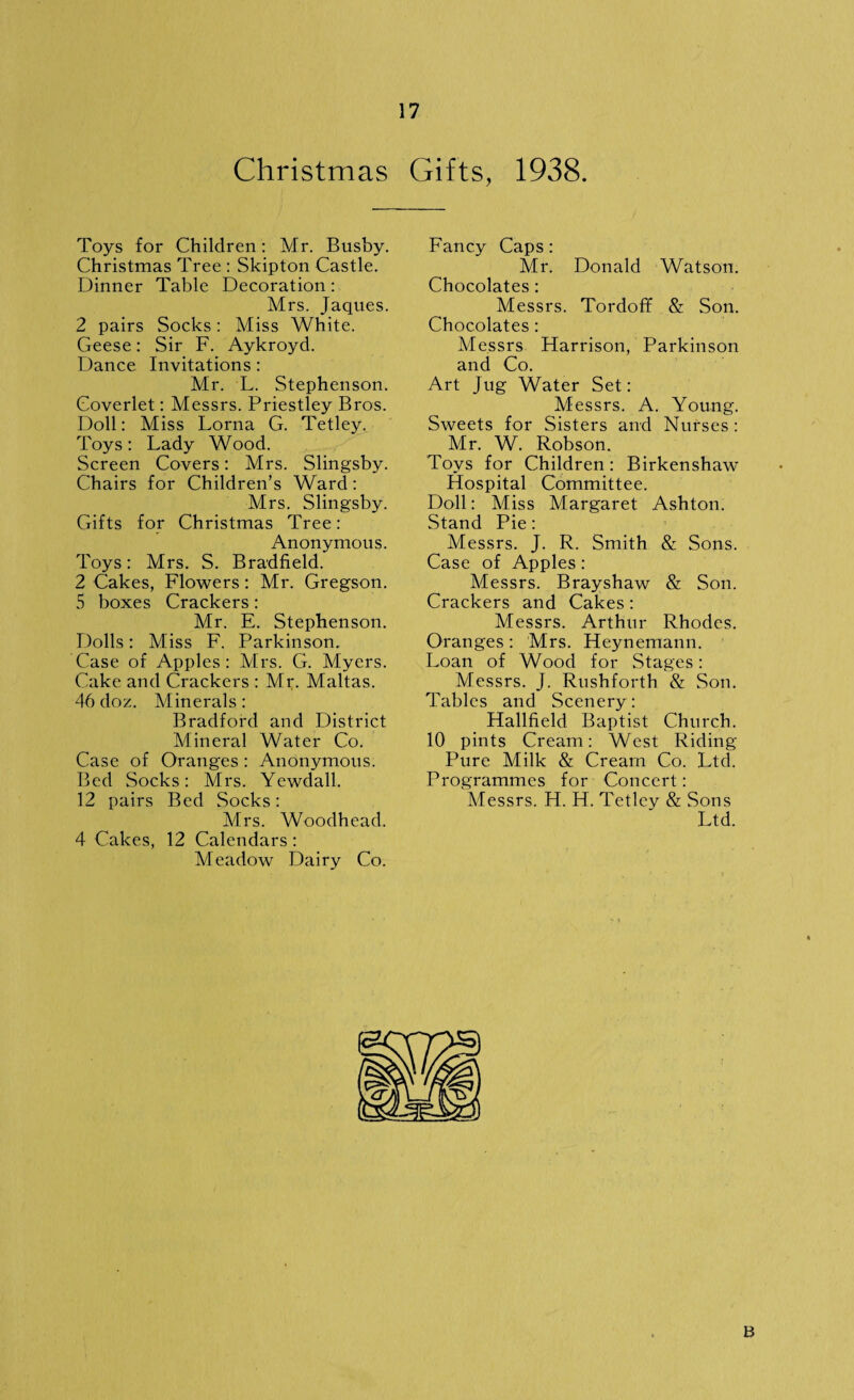 Christmas Gifts, 1938. Toys for Children: Mr. Busby. Christmas Tree : Skipton Castle. Dinner Table Decoration: Mrs. Jaques. 2 pairs Socks: Miss White. Geese: Sir F. Aykroyd. Dance Invitations: Mr. L. Stephenson. Coverlet: Messrs. Priestley Bros. Doll: Miss Lorna G. Tetley. Toys: Lady Wood. Screen Covers: Mrs. Slingsby. Chairs for Children’s Ward: Mrs. Slingsby. Gifts for Christmas Tree: Anonymous. Toys: Mrs. S. Bradfield. 2 Cakes, Flowers: Mr. Gregson. 5 boxes Crackers: Mr. E. Stephenson. Dolls: Miss F. Parkinson. Case of Apples: Mrs. G. Myers. Cake and Crackers : Mi;. Maltas. 46 doz. Minerals: Bradford and District Mineral Water Co. Case of Oranges : Anonymous. Bed Socks: Mrs. Yewdall. 12 pairs Bed Socks: Airs. Woodhead. 4 Calces, 12 Calendars : Aleadow Dairy Co. Fancy Caps: Mr. Donald Watson. Chocolates : Messrs. Tordoff & Son. Chocolates : Messrs Harrison, Parkinson and Co. Art Jug Water Set: Messrs. A. Young. Sweets for Sisters and Nurses : Mr. W. Robson. Toys for Children: Birkenshaw Hospital Committee. Doll: Miss Margaret Ashton. Stand Pie: Messrs. J. R. Smith & Sons. Case of Apples: Messrs. Brayshaw & Son. Crackers and Cakes : Alessrs. Arthur Rhodes. Oranges: Mrs. Heynemann. Loan of Wood for Stages: Messrs. J. Rushforth & Son. Tables and Scenery: Hallfield Baptist Church. 10 pints Cream: West Riding Pure Milk & Cream Co. Ltd. Programmes for Concert: Messrs. H. H. Tetley & Sons Ltd. B