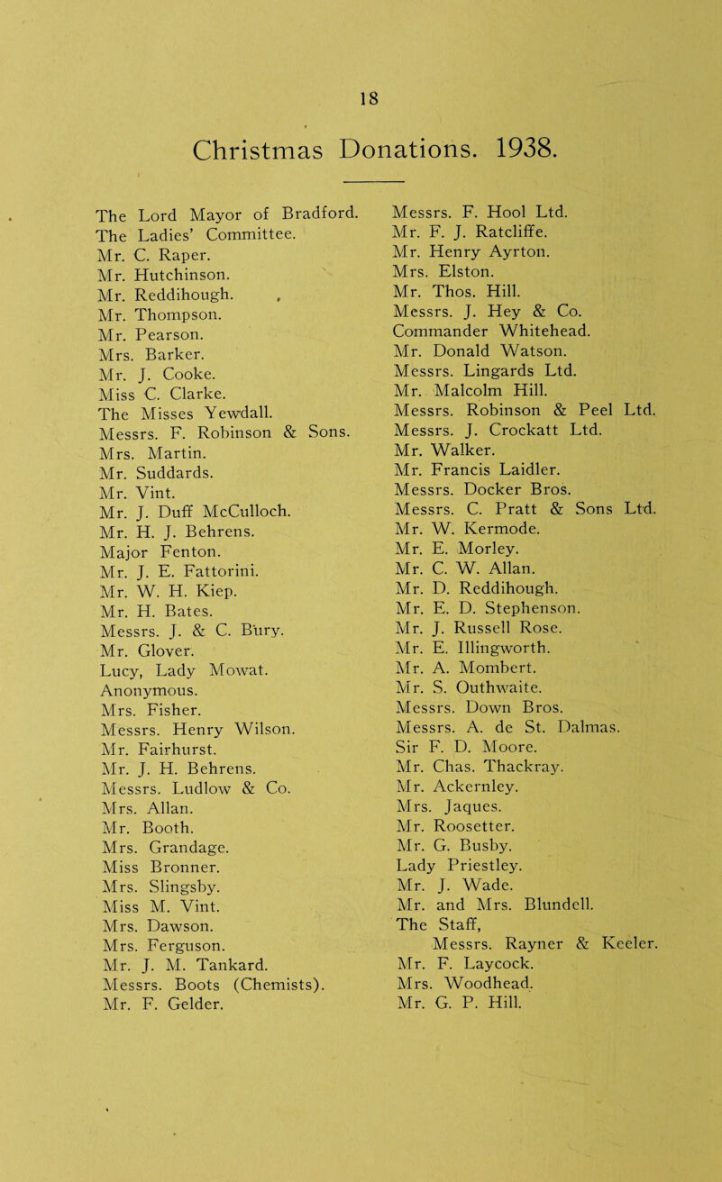 Christmas Donations. 1938. The Lord Mayor of Bradford. The Ladies’ Committee. Mr. C. Raper. Mr. Hutchinson. Mr. Reddihough. Mr. Thompson. Mr. Pearson. Mrs. Barker. Mr. J. Cooke. Miss C. Clarke. The Misses Yewdall. Messrs. F. Robinson & Sons. Mrs. Martin. Mr. Suddards. Mr. Vint. Mr. J. Duff McCulloch. Mr. H. J. Behrens. Major Fenton. Mr. J. E. Fattorini. Mr. W. H. Kiep. Mr. H. Bates. Messrs. J. & C. Bury. Mr. Glover. Lucy, Lady Mowat. Anonymous. Mrs. Fisher. Messrs. Henry Wilson. Mr. Fairhurst. Mr. J. H. Behrens. Messrs. Ludlow & Co. Mrs. Allan. Mr. Booth. Mrs. Grandage. Miss Bronner. Mrs. Slingsby. Miss M. Vint. Mrs. Dawson. Mrs. Ferguson. Mr. J. M. Tankard. Messrs. Boots (Chemists). Mr. F. Gelder. Messrs. F. Hool Ltd. Air. F. J. Ratcliffe. Mr. Henry Ayrton. Mrs. Elston. Mr. Thos. Hill. Messrs. J. Hey & Co. Commander Whitehead. Mr. Donald Watson. Messrs. Lingards Ltd. Mr. Malcolm Hill. Messrs. Robinson & Peel Ltd. Messrs. J. Crockatt Ltd. Mr. Walker. Air. Francis Laidler. Messrs. Docker Bros. Messrs. C. Pratt & Sons Ltd. Air. W. Kermode. Mr. E. Morley. Mr. C. W. Allan. Mr. D. Reddihough. Mr. E. D. Stephenson. Mr. J. Russell Rose. Mr. E. Illingworth. Air. A. Mombert. Mr. S. Outhwaite. Messrs. Down Bros. Messrs. A. de St. Dalmas. Sir F. D. Aloore. Mr. Chas. Thackray. Mr. Ackernley. Airs. Jaques. Mr. Roosetter. Mr. G. Busby. Lady Priestley. Mr. J. Wade. Mr. and Mrs. Blundell. The Staff, Messrs. Rayner & Keeler. Mr. F. Laycock. Mrs. Woodhead. Mr. G. P. Hill.