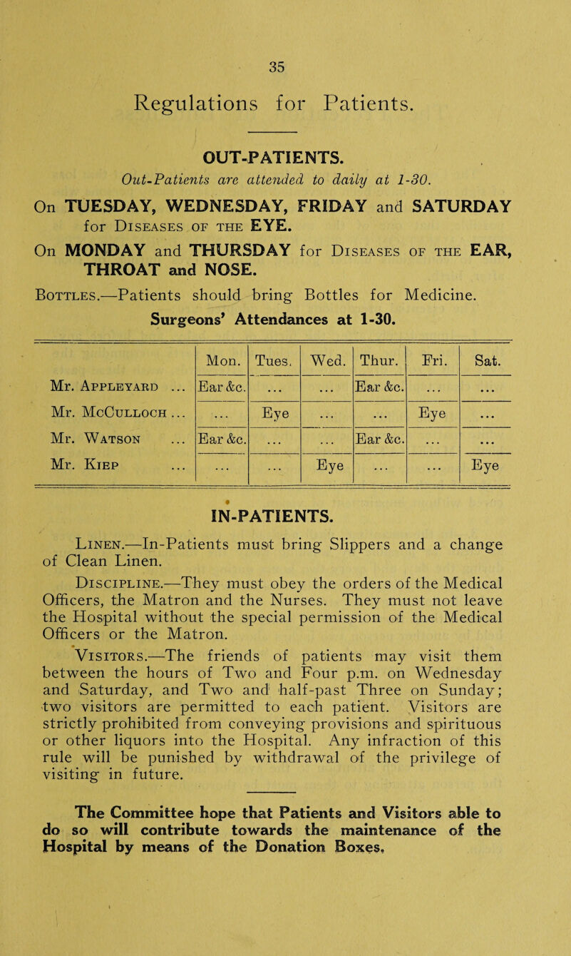 Regulations for Patients. OUT-PATIENTS. Out-Patients are attended to daily at 1-30. On TUESDAY, WEDNESDAY, FRIDAY and SATURDAY for Diseases of teie EYE. On MONDAY and THURSDAY for Diseases of the EAR, THROAT and NOSE. Bottles.—Patients should bring Bottles for Medicine. Surgeons’ Attendances at 1-30. Mon. Tues. Wed. Thur. Eri. Sat. Mr. Appleyard ... Ear &c. Ear &c. ... Mr. McCulloch ... Eye Eye • . • Mr. Watson Ear &c. Ear &c. ... Mr. Kiep Eye Eye IN-PATIENTS. Linen.—In-Patients must bring Slippers and a change of Clean Linen. Discipline.—They must obey the orders of the Medical Officers, the Matron and the Nurses. They must not leave the Hospital without the special permission of the Medical Officers or the Matron. • _ Visitors.—The friends of patients may visit them between the hours of Two and Four p.m. on Wednesday and Saturday, and Two and half-past Three on Sunday; two visitors are permitted to each patient. Visitors are strictly prohibited from conveying provisions and spirituous or other liquors into the Hospital. Any infraction of this rule will be punished by withdrawal of the privilege of visiting in future. The Committee hope that Patients and Visitors able to do so will contribute towards the maintenance of the Hospital by means of the Donation Boxes,