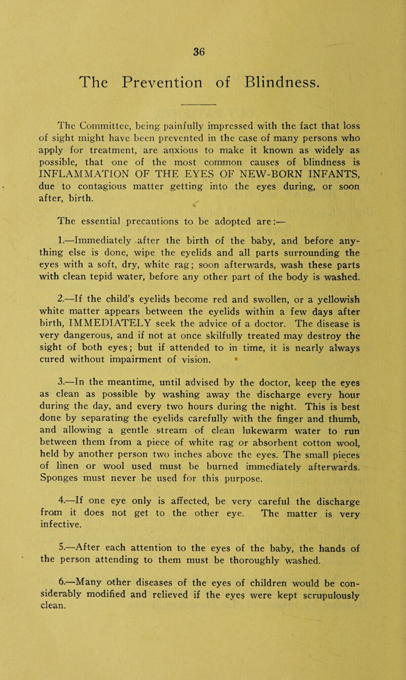 The Prevention of Blindness. The Committee, being painfully impressed with the fact that loss of sight might have been prevented in the case of many persons who apply for treatment, are anxious to make it known as widely as possible, that one of the most common causes of blindness is INFLAMMATION OF THE EYES OF NEW-BORN INFANTS, due to contagious matter getting into the eyes during, or soon after, birth. The essential precautions to be adopted are - 1. —Immediately .after the birth of the baby, and before any¬ thing else is done, wipe the eyelids and all parts surrounding the eyes with a soft, dry, white rag; soon afterwards, wash these parts with clean tepid water, before any other part of the body is washed. 2. —If the child’s eyelids become red and swollen, or a yellowish white matter appears between the eyelids within a few days after birth, IMMEDIATELY seek the advice of a doctor. The disease is very dangerous, and if not at once skilfully treated may destroy the sight of both eyes; but if attended to in time, it is nearly always cured without impairment of vision. 3. —In the meantime, until advised by the doctor, keep the eyes as clean as possible by washing away the discharge every hour during the day, and every two hours during the night. This is best done by separating the eyelids carefully with the finger and thumb, and allowing a gentle stream of clean lukewarm water to run between them from a piece of white rag or absorbent cotton wool, held by another person two inches above the eyes. The small pieces of linen or wool used must be burned immediately afterwards. Sponges must never be used for this purpose. 4. —If one eye only is affected, be very careful the discharge from it does not get to the other eye. The matter is very infective. 5. —After each attention to the eyes of the baby, the hands of the person attending to them must be thoroughly washed. 6. —Many other diseases of the eyes of children would be con¬ siderably modified and relieved if the eyes were kept scrupulously clean.