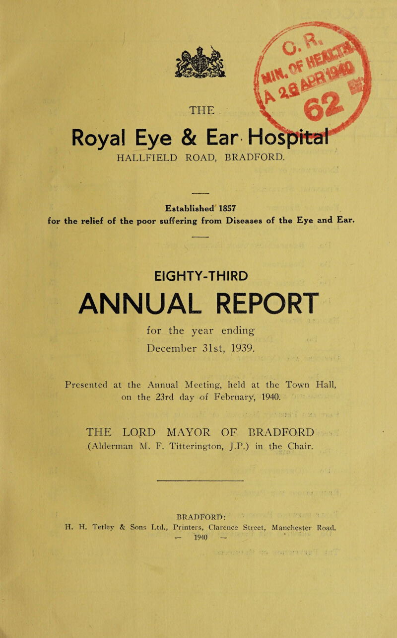 THE Royal Eye & Ear Hos HALLFIELD ROAD, BRADFORD. Established 1857 for the relief of the poor suffering from Diseases of the Eye and Ear. EIGHTY-THIRD ANNUAL REPORT for the year ending December 31st, 1939. Presented at the Annual Meeting, held at the Town Flail, on the 23rd day of February, 1940. THE LORD MAYOR OF BRADFORD (Alderman M. F. Titterington, J.P.) in the Chair. BRADFORD: IT, H. Tetley & Sons Ltd., Printers, Clarence Street, Manchester Road, - 1940 -