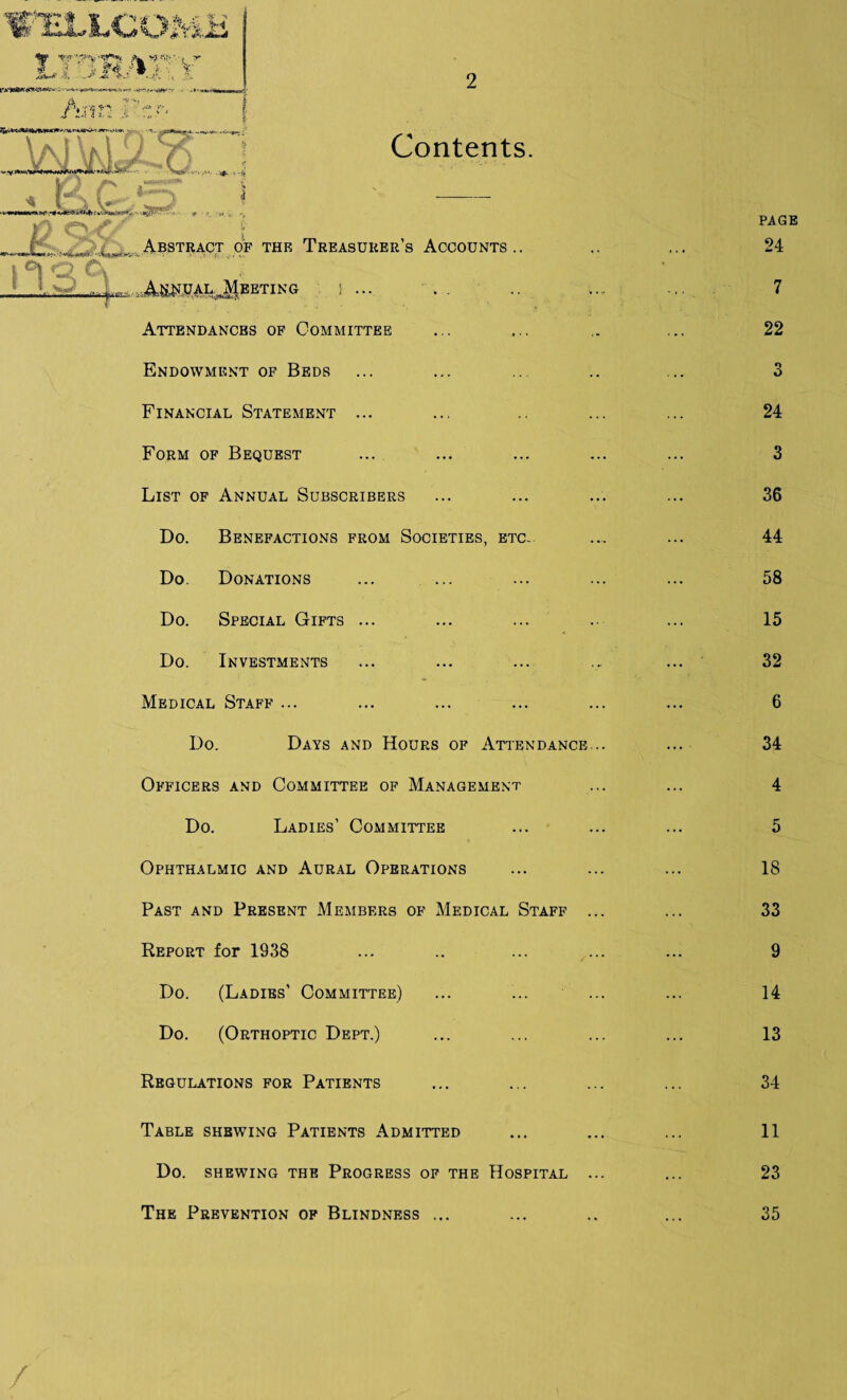 Contents. „r( . Abstract of the Treasurer’s Accounts .. i Oi <■- ■) . ^.I...Annual Meeting i ... Attendances of Committee Endowment of Beds Financial Statement ... Form of Bequest List of Annual Subscribers Do. Benefactions from Societies, etc. Do. Donations ... ... Do. Special Gifts ... Do. Investments Medical Staff ... Do. Days and Hours of Attendance Officers and Committee of Management Do. Ladies’ Committee Ophthalmic and Aural Operations Past and Present Members of Medical Staff Report for 1938 Do. (Ladies’ Committee) Do. (Orthoptic Dept.) Regulations for Patients Table shewing Patients Admitted Do. shewing the Progress of the Hospital /'iXi V, The Prevention of Blindness