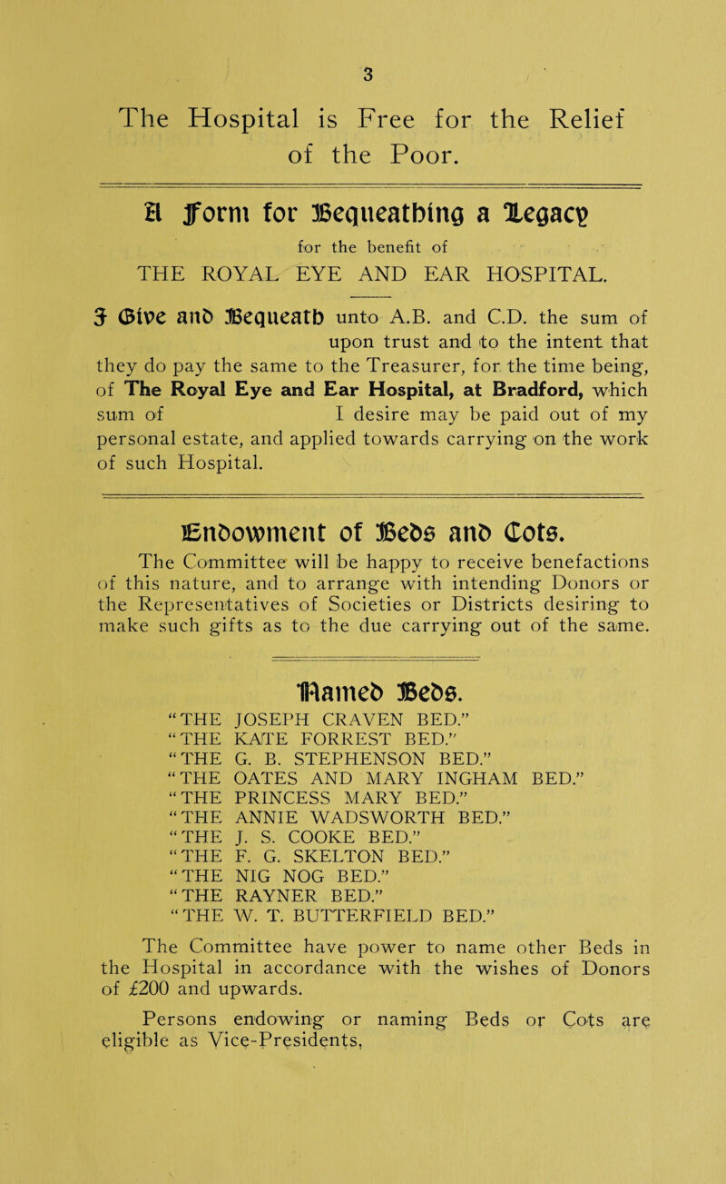 The Hospital is Free for the Relief of the Poor. H 3form for SSequeatbinQ a Xegaq> for the benefit of THE ROYAL EYE AND EAR HOSPITAL. J <BiV>e fUlb 3Bcqueatb unto A.B. and C.D. the sum of upon trust and to the intent that they do pay the same to the Treasurer, for the time being, of The Royal Eye and Ear Hospital, at Bradford, which sum of I desire may be paid out of my personal estate, and applied towards carrying on the work of such Hospital. Endowment of Bebs anb Cots. The Committee will be happy to receive benefactions of this nature, and to arrange with intending Donors or the Representatives of Societies or Districts desiring to make such gifts as to the due carrying out of the same. IRameb Bebs. “THE JOSEPH CRAVEN BED.” “THE KATE FORREST BED.” “THE G. B. STEPHENSON BED.” “THE OATES AND MARY INGHAM BED.” “THE PRINCESS MARY BED.” “THE ANNIE WADSWORTH BED.” “THE J. S. COOKE BED.” “THE F. G. SKELTON BED.” “THE NIG NOG BED.” “THE RAYNER BED.” “THE W. T. BUTTERFIELD BED.” The Committee have power to name other Beds in the Hospital in accordance with the wishes of Donors of £200 and upwards. Persons endowing or naming Beds or Cots are eligible as Vice-Presidents,