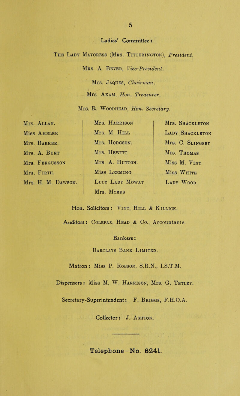 Ladies' Committee: The Lady Mayoress (Mrs. Titterington), President. Mrs. A Bever, Vice-President. Mrs. Jaques, Chairman. Mrs Akam, Hon. Treasurer. Mrs. R. Woodhead, Hon. Secretary. Mrs. Allan. Mrs. Harrison Mrs. Shackleton Miss Ambler Mrs. M. Hill Lady Shackleton Mrs. Barker. Mrs. Hodgson. Mrs. C. Slingsby Mrs. A. Burt Mrs. Hewitt Mrs. Thomas Mrs. Fergusson Mrs A. Hutton. Miss M. Vint Mrs. Firth. Miss Leeming Miss White Mrs. H. M. Dawson. Lucy Lady Mow at Lady Wood. Mrs. Myers Hon . Solicitors: Vint, Hill & Killick. Auditors: Colefax, Head & Co., Accountants. Bankers: Barclays Bank Limited. Matron: Miss P. Robson, S.R.N., I.S.T.M. Dispensers: Miss M. W. Harrison, Mrs. G, Tetley, Secretary-Superintendent: F. Briggs, F.H.O.A. Collector: J. Ashton. Telephone—No. 8241.