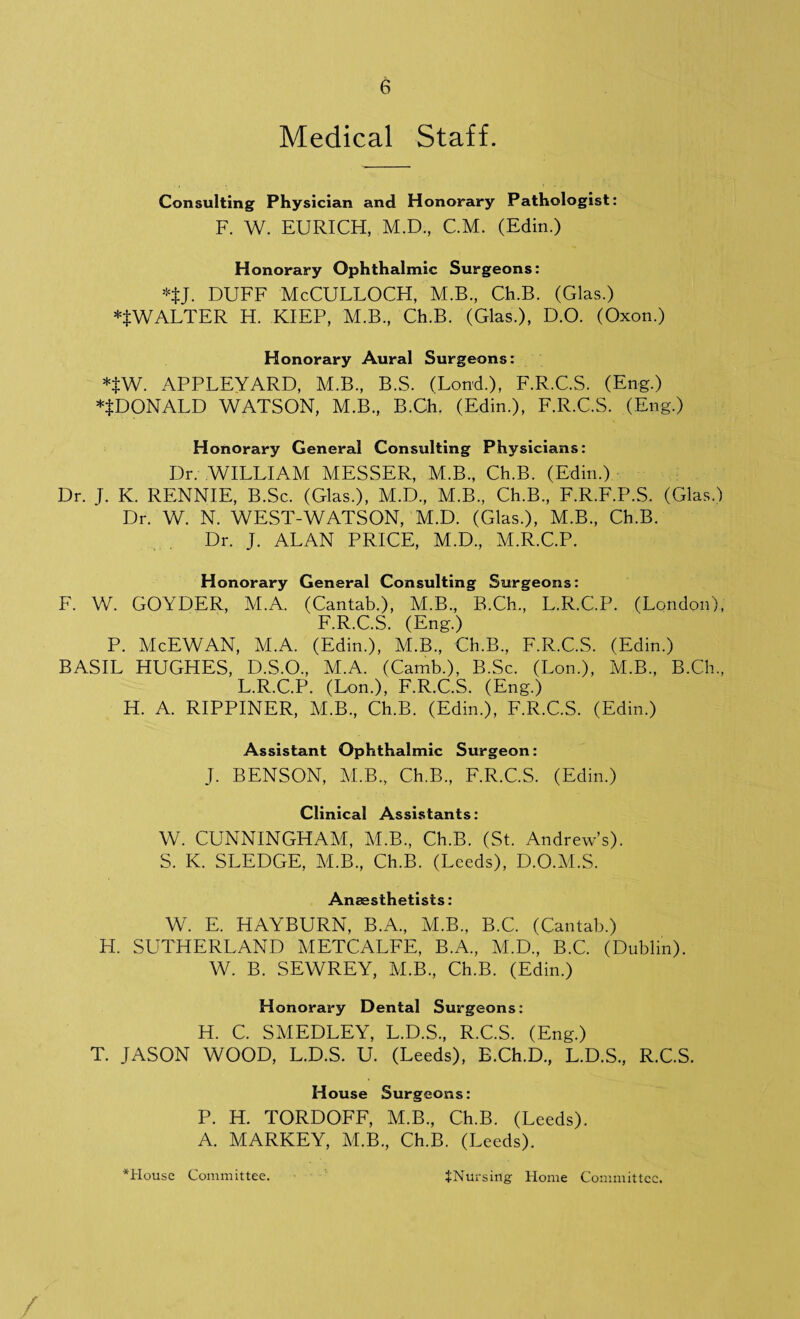 Medical Staff. Consulting Physician and Honorary Pathologist: F. W. EURICH, M.D., C.M. (Edin.) Honorary Ophthalmic Surgeons: *tJ. DUFF McCULLOCPI, M.B., Ch.B. (Glas.) WALTER H. KIEP, M.B., Ch.B. (Glas.), D.O. (Oxon.) Honorary Aural Surgeons: *$w. APPLEYARD, M.B., B.S. (Lond.), F.R.C.S. (Eng.) *$DONALD WATSON, M.B., B.Ch. (Edin.), F.R.C.S. (Eng.) Honorary General Consulting Physicians: Dr. WILLIAM MESSER, M.B., Ch.B. (Edin.) Dr. J. K. RENNIE, B.Sc. (Glas.), M.D., M.B., Ch.B., F.R.F.P.S. (Glas.) Dr. W. N. WEST-WATSON, M.D. (Glas.), M.B., Ch.B. Dr. J. ALAN PRICE, M.D., M.R.C.P. Honorary General Consulting Surgeons: F. W. GOYDER, M.A. (Cantab.), M.B., B.Ch., L.R.C.P. (London), F.R.C.S. (Eng.) P. McEWAN, M.A. (Edin.), M.B., Ch.B., F.R.C.S. (Edin.) BASIL HUGHES, D.S.O., M.A. (Camb.), B.Sc. (Lon.), M.B., B.Ch., L.R.C.P. (Lon.), F.R.C.S. (Eng.) H. A. RIPPINER, M.B., Ch.B. (Edin.), F.R.C.S. (Edin.) Assistant Ophthalmic Surgeon: J. BENSON, M.B., Ch.B., F.R.C.S. (Edin.) Clinical Assistants: W. CUNNINGHAM, M.B., Ch.B. (St. Andrew’s). S. K. SLEDGE, M.B., Ch.B. (Leeds), D.O.M.S. Anaesthetists: W. E. HAYBURN, B.A., M.B., B.C. (Cantab.) H. SUTHERLAND METCALFE, B.A., M.D., B.C. (Dublin). W. B. SEWREY, M.B., Ch.B. (Edin.) Honorary Dental Surgeons: H. C. SMEDLEY, L.D.S., R.C.S. (Eng.) T. JASON WOOD, L.D.S. U. (Leeds), E.Ch.D., L.D.S., R.C.S. House Surgeons: P. H. TORDOFF, M.B., Ch.B. (Leeds). A. MARKEY, M.B., Ch.B. (Leeds). *House Committee. JNursing Home Committee.