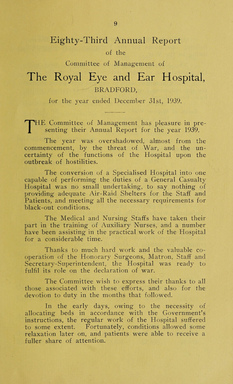 Eighty-Third Annual Report of the Committee of Management of The Royal Eye and Ear Hospital, BRADFORD, for the year ended December 31st, 1939. THE Committee of Management has pleasure in pre¬ senting their Annual Report for the year 1939. The year was overshadowed, almost from the commencement, by the threat of War, and the un¬ certainty of the functions of the Hospital upon the outbreak of hostilities. The conversion of a Specialised Hospital into one capable of performing the duties of a General Casualty Hospital was no small undertaking, to say nothing of providing adequate Air-Raid Shelters for the Staff and Patients, and meeting all the necessary requirements for black-out conditions. The Medical and Nursing Staffs have taken their part in the training of Auxiliary Nurses, and a number have been assisting in the practical work of the Hospital for a considerable time. Thanks to much hard work and the valuable co¬ operation of the Honorary Surgeons, Matron. Staff and Secretary-Superintendent, the Hospital was ready to fulfil its role on the declaration of war. The Committee wish to express their thanks to all those associated with these efforts, and also for the devotion to duty in the months that followed. In the early days, owing to the necessity of allocating beds in accordance with the Government’s instructions, the regular work of the Hospital suffered to some extent. Fortunately, conditions allowed some relaxation later on, and patients were able to receive a fuller share of attention.