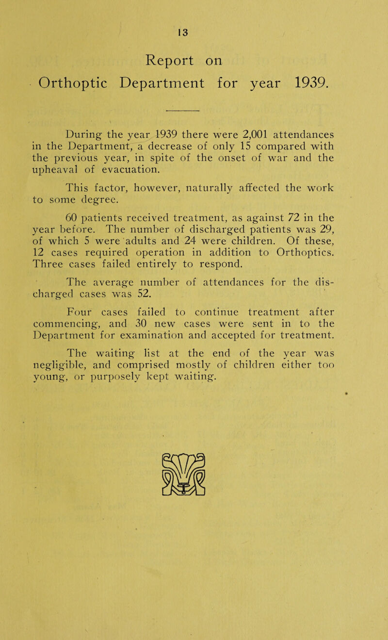 Report on Orthoptic Department for year 1939. During the year 1939 there were 2,001 attendances in the Department, a decrease of only 15 compared with the previous year, in spite of the onset of war and the upheaval of evacuation. This factor, however, naturally affected the work to some degree. 60 patients received treatment, as against 72 in the year before. The number of discharged patients was 29, of which 5 were adults and 24 were children. Of these, 12 cases required operation in addition to Orthoptics. Three cases failed entirely to respond. The average number of attendances for the dis¬ charged cases was 52. Four cases failed to continue treatment after commencing-, and 30 new cases were sent in to the Department for examination and accepted for treatment. The waiting list at the end of the year was negligible, and comprised mostly of children either too young, or purposely kept waiting.