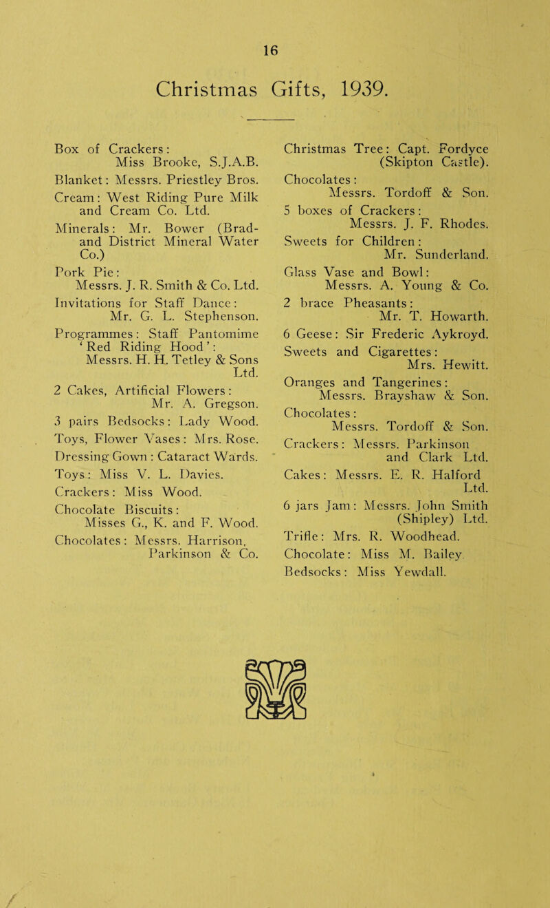 Christmas Gifts, 1939. Box of Crackers : Miss Brooke, S.J.A.B. Blanket: Messrs. Priestley Bros. Cream: West Riding Pure Milk and Cream Co. Ltd. Minerals: Mr. Bower (Brad- and District Mineral Water Co.) Pork Pie: Messrs. J. R. Smith & Co. Ltd. Invitations for Staff Dance: Mr. G. L. Stephenson. Programmes: Staff Pantomime ‘ Red Riding Hood ’: Messrs. H. H. Tetley & Sons Ltd. 2 Cakes, Artificial Flowers: Mr. A. Gregson. 3 pairs Bcdsocks: Lady Wood. Toys, Flower Vases: Mrs. Rose. Dressing Gown : Cataract Wards. Toys: Miss V. L. Davies. Crackers: Miss Wood. Chocolate Biscuits : Misses G., K. and F. Wood. Chocolates: Messrs. Harrison, Parkinson & Co. Christmas Tree: Capt. Fordyce (Skipton Castle). Chocolates: Messrs. Tordoff & Son. 5 boxes of Crackers: Messrs. J. F. Rhodes. Sweets for Children : Mr. Sunderland.. Glass Vase and Bowl: Messrs. A. Young & Co. 2 brace Pheasants: Air. T. Howarth. 6 Geese: Sir Frederic Aykroyd. Sweets and Cigarettes: Mrs. Hewitt. Oranges and Tangerines: Messrs. Brayshaw & Son. Chocolates: Messrs. Tordoff & Son. Crackers : Messrs. Parkinson and Clark Ltd. Cakes: Messrs. E. R. Halford Ltd. 6 jars Jam: Messrs. Tohn Smith (Shipley) Ltd. Trifle: Airs. R. Woodhead. Chocolate: Miss AL Bailey Bedsocks: Aliss Yewdall.