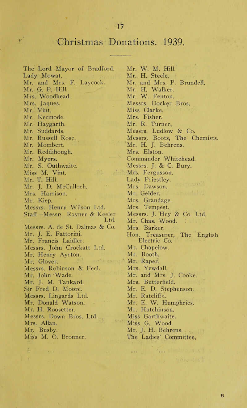 Christmas Donations. 1939. The Lord Mayor of Bradford. Lady Mowat. Mr. and Mrs. F. Laycock. Mr. G. P. Hill. Mrs. Woodhead. Mrs. Jaques. Mr. Vint. Mr. Kermode. Mr. Haygarth. Mr. Suddards. Mr. Russell Rose. Mr. Mombert. Mr. Reddihough. Mr. Myers. Mr. S. Outhwaite. Miss M. Vint. Mr. T. Hill. Mr. J. D. McCulloch. Mrs. Harrison. Mr. Kiep. Messrs. Henry Wilson Ltd. Staff—Messrt Rayner & Keeler Ltd. Messrs. A. de St. Dalmas & Co. Mr. J. E. Fattorini. Mr. Francis Laidler. Messrs. John Crockatt Ltd. Mr. Henry Ayrton. Mr. Glover. Messrs. Robinson & Peel. Air. John 'Wade. Mr. J. AI. Tankard. Sir Fred D. Aloore. Messrs. Lingards Ltd. Mr. Donald Watson. Air. H. Roosetter. Messrs. Down Bros. Ltd. , Mrs. Allan. Mr. Busby. Miss M. O. Bronner, Air. W. M. Hill. Air. H. Steele. Mr. and Mrs. P. Brundell. Mr. H. Walker. Mr. W. Fenton. Messrs. Docker Bros. Miss Clarke. Mrs. Fisher. Mr. R. Turner. Messrs. Ludlow & Co. Messrs. Boots, The Chemists. Mr. H. J. Behrens. Mrs. Elston. Commander Whitehead. Alessrs. J. & C. Bury. Mrs. Fergusson. Lady Priestley. Mrs. Dawson. Air. Gelder. Mrs. Grandage. Mrs. Tempest. Messrs. J. Hey & Co. Ltd. Air. Chas. Wood. Mrs. Barker. Hon. Treasurer, The English Electric Co. Mr. Chapelow. Mr. Booth. Mr. Raper’. Mrs. Yewdall. Mr. and Airs. J. Cooke. Mrs. Butterfield. Mr. E. D. Stephenson. Air. Ratcliffe. Mr. E. W. Humphries. Mr. Hutchinson. Miss Garthwaite. Aliss G. WVod. Mr. J. H. Behrens. The Ladies’ Committee, B