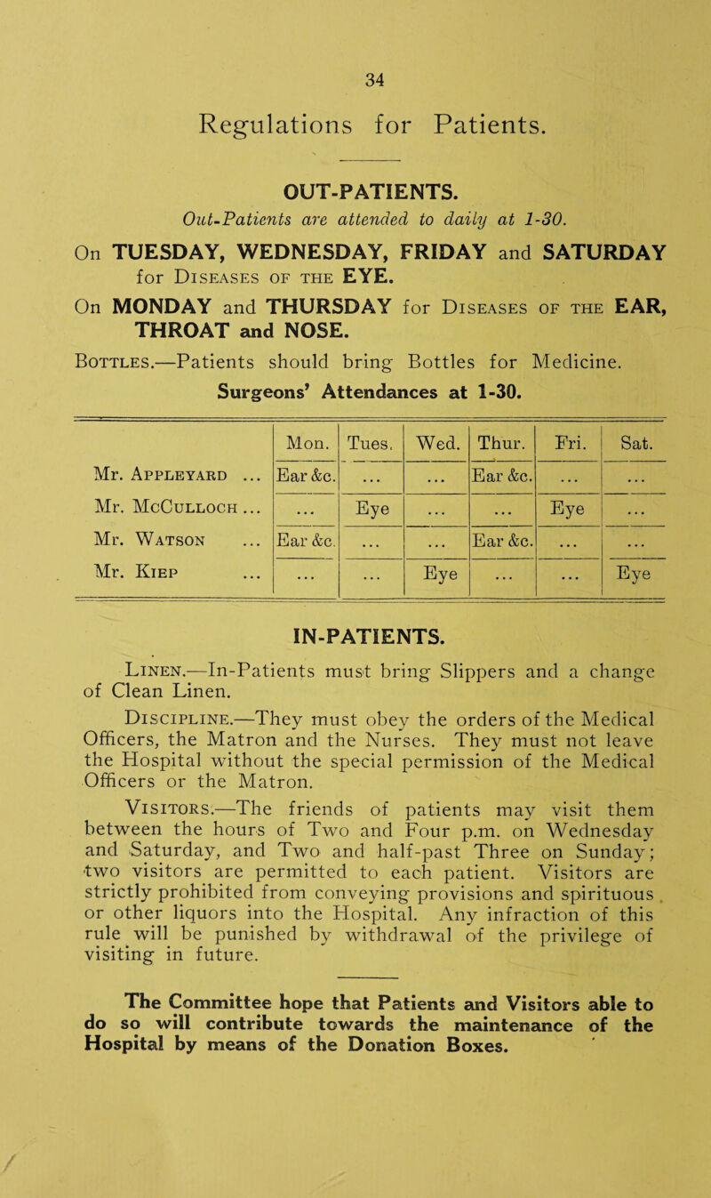 Regulations for Patients. OUT-PATIENTS. Out-Patients are attended to daily at 1-30. On TUESDAY, WEDNESDAY, FRIDAY and SATURDAY for Diseases of teie EYE. On MONDAY and THURSDAY for Diseases of the EAR, THROAT and NOSE. Bottles.—Patients should bring Bottles for Medicine. Surgeons’ Attendances at 1-30. Mon. Tues, Wed. Thur. Fri. Sat. Mr. Appleyard ... Ear &c. • • • Ear &c. • • • Mr. McCulloch ... Eye Eye Mr. Watson Ear &c. Ear &c. Mr. Kiep ... Eye Eye IN-PATIENTS. Linen.—In-Patients must bring Slippers and a change of Clean Linen. Discipline.—They must obey the orders of the Medical Officers, the Matron and the Nurses. They must not leave the Hospital without the special permission of the Medical Officers or the Matron. Visitors.—The friends of patients may visit them between the hours of Two and Four p.m. on Wednesday and Saturday, and Two and half-past Three on Sunday; two visitors are permitted to each patient. Visitors are strictly prohibited from conveying provisions and spirituous or other liquors into the Hospital. Any infraction of this rule will be punished by withdrawal of the privilege of visiting in future. The Committee hope that Patients and Visitors able to do so will contribute towards the maintenance of the Hospital by means of the Donation Boxes.