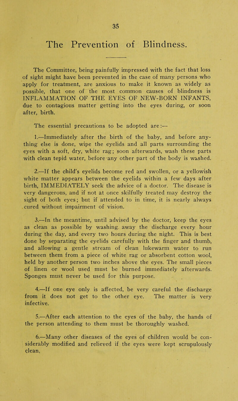 The Prevention of Blindness. The Committee, being painfully impressed with the fact that loss of sight might have been prevented in the case of many persons who apply for treatment, are anxious to make it known as widely as possible, that one of the most common causes of blindness is INFLAMMATION OF THE EYES OF NEW-BORN INFANTS, due to contagious matter getting into the eyes during, or soon after, birth. The essential precautions to be adopted are 1. —Immediately after the birth of the baby, and before any¬ thing else is done, wipe the eyelids and all parts surrounding the eyes with a soft, dry, white rag; soon afterwards, wash these parts with clean tepid water, before any other part of the body is washed. 2. —If the child’s eyelids become red and swollen, or a yellowish white matter appears between the eyelids within a few days after birth, IMMEDIATELY seek the advice of a doctor. The disease is very dangerous, and if not at once skilfully treated may destroy the sight of both eyes; but if attended to in time, it is nearly always cured without impairment of vision. 3. —In the meantime, until advised by the doctor, keep the eyes as clean as possible by washing, away the discharge every hour during the day, and every two hours during the night. This is best done by separating the eyelids carefully with the finger and thumb, and allowing a gentle stream of clean lukewarm water to run between them from a piece of white rag or absorbent cotton wool, held by another person two inches above the eyes. The small pieces of linen or wool used must be burned immediately afterwards. Sponges must never be used for this purpose. 4. —If one eye only is affected, be very careful the discharge from it does not get to the other eye. The matter is very infective. 5. —After each attention to the eyes of the baby, the hands of the person attending to them must be thoroughly washed. 6. —Many other diseases of the eyes of children would be con¬ siderably modified and relieved if the eyes were kept scrupulously clean,