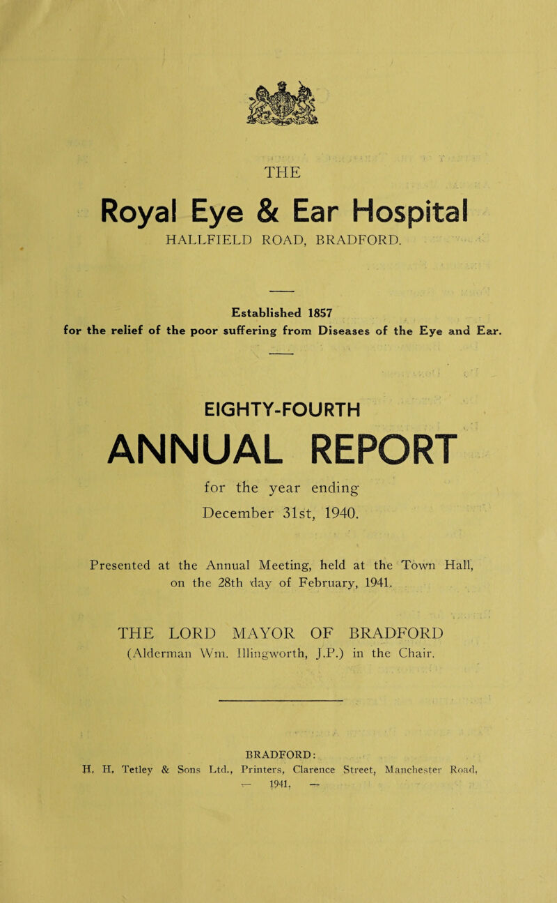 THE Royal Eye & Ear Hospital HALLFIELD ROAD, BRADFORD. Established 1857 for the relief of the poor suffering from Diseases of the Eye and Ear. EIGHTY-FOURTH ANNUAL REPORT for the year ending December 31st, 1940. Presented at the Annual Meeting, held at the Town Hall, on the 28th day of February, 1941. THE LORD MAYOR OF BRADFORD (Alderman Wm. Illingworth, J.P.) in the Chair. BRADFORD: H. H, Tetley & Sons Ltd., Printers, Clarence Street, Manchester Road.