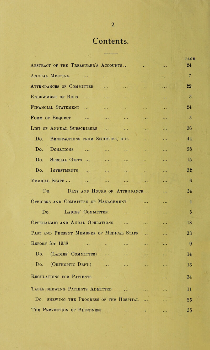 2 Contents. Abstract of the Treasurer’s Accounts.. Annual Meeting Attendances of Committee Endowment of Beds Financial Statement ... Form of Bequest List of Annual Subscribers Do. Benefactions from Societies, etc. Do. Donations Do. Special Gifts ... Do. Investments Medical Staff ... Do. Days and Hours of Attendance... Officers and Committee of Management Do. Ladies’ Committee Ophthalmic and Aural Operations Past and Present Members of Medical Staff ... Report for 1938 Do. (Ladies’ Committee) Do. (Orthoptic Dept.) Regulations for Patients Table shewing Patients Admitted Do shewing the Progress of the Hospital ... page 24 7 22 3 24 36 44 58 15 32 6 34 4 5 18 33 9 14 13 34 11 23 The Prevention of Blindness 35