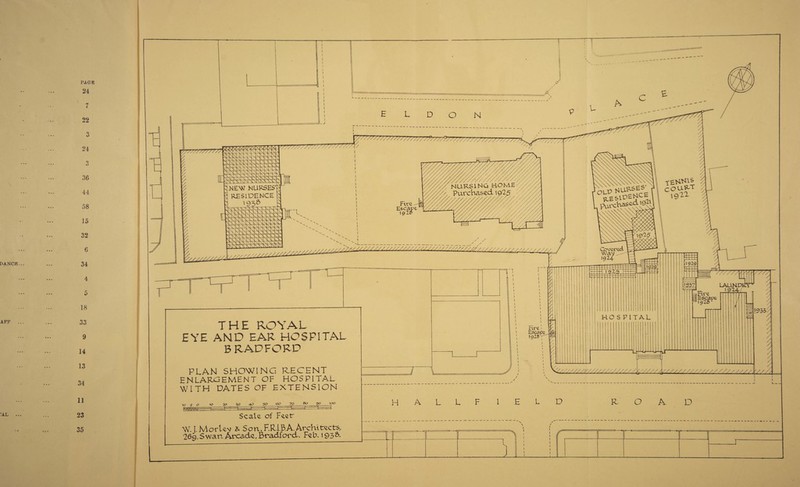 Pi\GE 24 7 22 3 24 3 36 44 58 15 32 6 34 4 5 18 33 9 14 13 34 11 23 35 L D O N THE ROYAL EYE AND EAR HOSPITAL BRADFORD PLAN SHOWING RECENT ENLARGEMENT OF HOSPITAL WITH DATES OF EXTENSION lo 5 o •20 ^o 40 50 oo 7O So go too - Scale of Feetr W.J. M or lev & S o n, F. RIB A. Archl tree ts^ 26q,Swan Arcade, Bradford. Feb. 193&* Fire Escajr NURSING HOMElA Purchased \g2r v ,J^^JZZZZ,fJ^LZZ///////////////^/y/////// Fire Escape 19*» HALL L D C 4 HO S PiTAL Li. f i»919 ll222 T Fire ^Bscaw 1925* y y yyy y / r—*< y, t~rr4 R O A D : =a-too-.-. .. -->-*= p-> —.