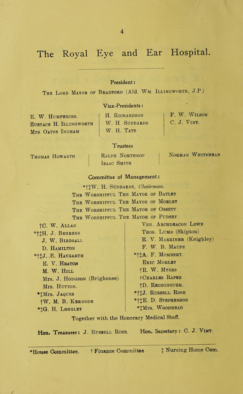 The Royal Eye and Ear Hospital. The Lord Mayor of E. W. Humphries. Eustace H. Illingworth Mrs. Oatf.s Ingham Thomas Howarth President: Bradford (Aid. Wm. Vice-Presidents: H. Richardson W. H SUDDARDS W. H. Tate T rustees Ralph Northrop Isaac Smith Illingworth, J.P.) F. W. Wilson C. J. Vint. Norman Whitehead Committee of Management: *tJW. H. Suddards, Chairman. The Worshipful The Mayor of Batley The Worshipful The Mayor of Morley The Worshipful The Mayor of Ossett The Worshipful The Mayor of Pudsey tC. W. Allan J. Behrens J. W. Birdsall D. Hamilton J. .E. Haygarth E. V. Heaton M. W. Hill Mrs. J. Hodgson (Brighouse) Mrs. Hutton. *JMrs. Jaques |W. M. B. Kermode *%G. H. Longley Ven. Archdeacon Lowe Thos. Lump (Skipton) R. V. Marriner (Keighley) F. W. B. Maufe F. Mombert. Eric Morley |R. W. Myers t Charles Raper |D. Reddihough. *fJJ. Russell Rose *|JE. D. Stephenson *JMrs. Woodhead Together with the Honorary Medical Staff. Hon. Treasurer: J. Russell Rose. Hon. Secretary: C. J. Vint. ♦House Committee. t Finance Committee ^ Nursing Home Com.