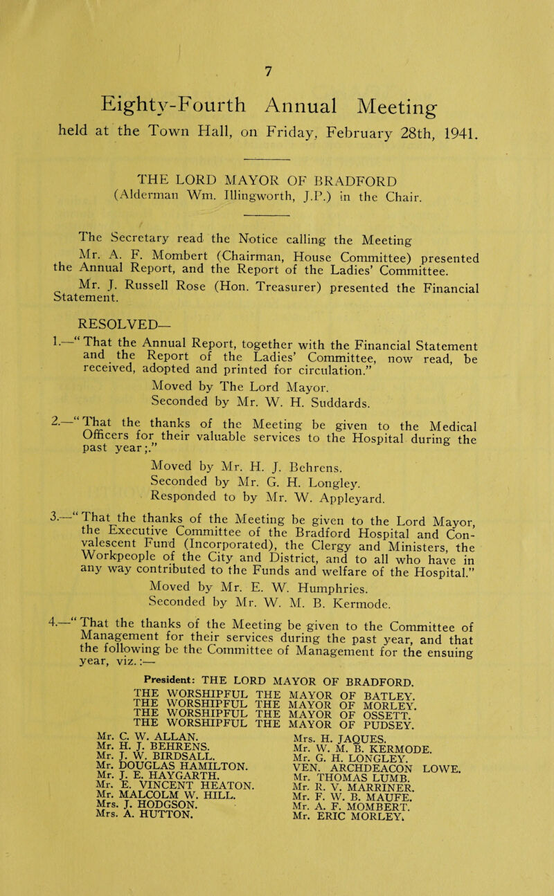 Eighty-Fourth Annual Meeting held at the Town Hall, on Friday, February 28th, 1941. THE LORD MAYOR OF BRADFORD (Alderman Wm. Illingworth, J.P.) in the Chair. The Secretary read the Notice calling the Meeting Mr. A. F. Mombert (Chairman, House Committee) presented the Annual Report, and the Report of the Ladies’ Committee. Mr. J. Russell Rose (Hon. Treasurer) presented the Financial Statement. RESOLVED— h That the Annual Report, together with the Financial Statement and the Report of the Ladies’ Committee, now read, be received, adopted and printed for circulation.” Moved by The Lord Mayor. Seconded by Mr. W. H. Suddards. thr thanHs °* the Meeting be given to the Medical Officers for their valuable services to the Hospital during the past year;.” Moved by Mr. H. J. Behrens. Seconded by Mr. G. H. Longley. Responded to by Mr. W. Appleyard. 3.—“That the thanks of the Meeting be given to the Lord Mayor, the Executive Committee of the Bradford Hospital and Con- valescent Fund (Incorporated), the Clergy and Ministers, the Workpeople of the City and District, and to all who have in any way contributed to the Funds and welfare of the Hospital.” Moved by Mr. E. W. Humphries. Seconded by Mr. W. M. B. Kermode. T That shanks of the Meeting be given to the Committee of Management for their services during the past year, and that the following be the Committee of Management for the ensuing year, viz.:— President: THE LORD MAYOR OF BRADFORD. THE WORSHIPFUL THE MAYOR OF BATLEY. THE WORSHIPFUL THE MAYOR OF MORLEY THE WORSHIPFUL THE MAYOR OF OSSETT. THE WORSHIPFUL THE MAYOR OF PUDSEY. Mr. C. W. ALLAN. Mr. H. J. BEHRENS. Mr. J. W. BIRDSALL. Mr. DOUGLAS HAMILTON. Mr. J. E. HAYGARTH. Mr. E. VINCENT HEATON. Mr. MALCOLM W. HILL. Mrs. J. HODGSON. Mrs. A. HUTTON. Mrs. H. JAQUES. Mr. W. M. B. KERMODE. Mr. G. H. LONGLEY. VEN. ARCHDEACON LOWE. Mr. THOMAS LUMB. Mr. R. V. MARRINER. Mr. F. W. B. MAUFE. Mr. A. F. MOMBERT. Mr. ERIC MORLEYi,