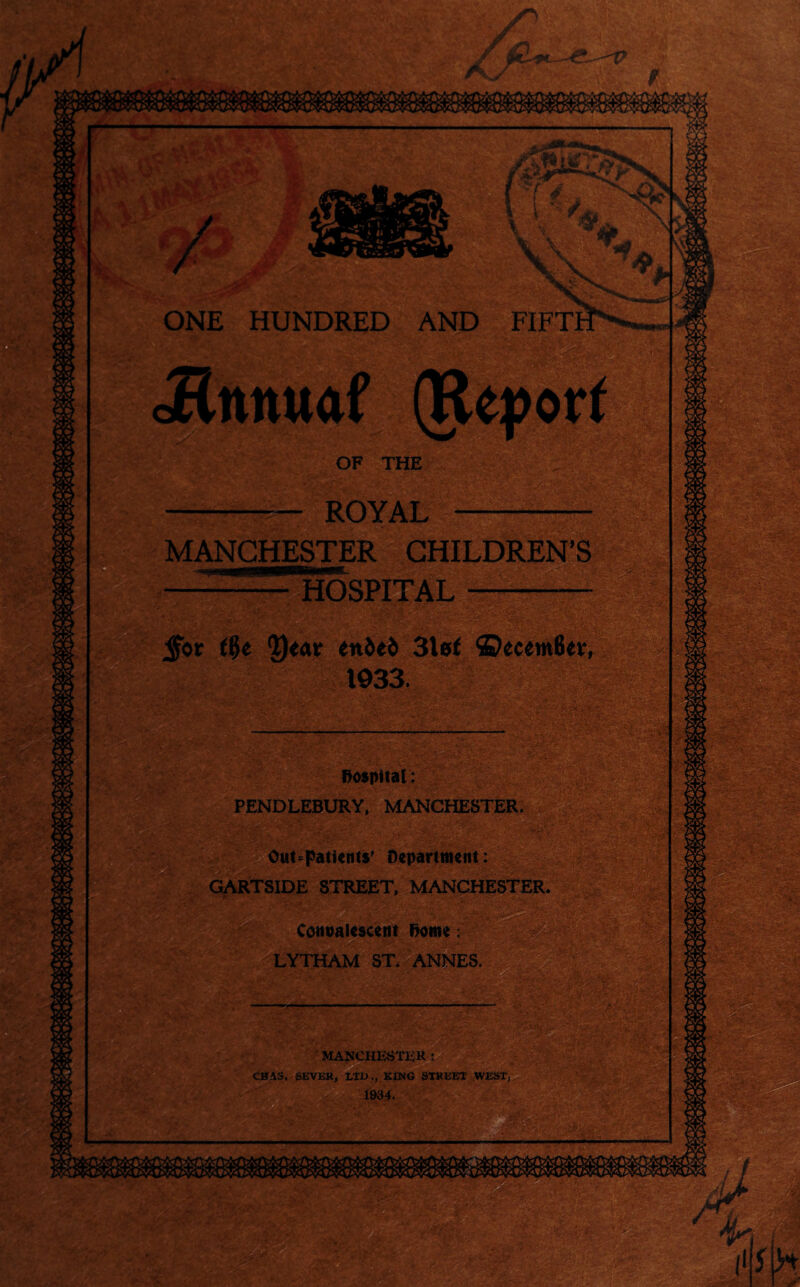 9C iTia r hr i. w . \ *♦. ONE HUNDRED AND FIFT cHttituaf (Report OF THE ROYAL MANCHESTER CHILDREN’S HOSPITAL Sgi jfor flje Q^ar eni>ei> 3lef ©ecemfier, 1933. hospital: PENDLEBURY, MANCHESTER. |T -4 -. • Out-patients’ Department: GARTSIDE STREET, MANCHESTER. ’ Convalescent Dome: LYTHAM ST. ANNES. .«. ■■ —r«w.w >, — - —.... '■« MANCHESTER t CHAS. SEVER, LTD., KING STREET WEST 1934.