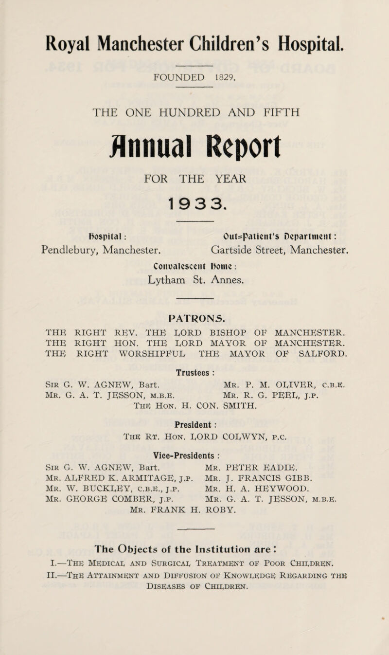 FOUNDED 1829. THE ONE HUNDRED AND FIFTH Annual Report FOR THE YEAR 193 3. Hospital: Out-patient’s Department: Pendlebury, Manchester. Gartside Street, Manchester. Convalescent home: Lytham St. Annes. PATRONS. THE RIGHT REV. THE EORD BISHOP OF MANCHESTER. THE RIGHT HON. THE EORD MAYOR OF MANCHESTER. THE RIGHT WORSHIPFUE THE MAYOR OF SAEFORD. Trustees : Sir G. W. AGNEW, Bart. Mr. P. M. OEIVER, c.b.E. Mr. G. A. T. JESSON, m.b.E. Mr. R. G. PEEE, J.p. The Hon. H. CON. SMITH. President: The Rt. Hon. EORD CORWYN, p.c. Vice-Presidents : Sir G. W. AGNEW, Bart. Mr. PETER EADIE. Mr. ARFRED K. ARMITAGE, J.p. Mr. J. FRANCIS GIBB. Mr. W. BUCKEEY, c.b.E., j.p. Mr. H. A. HEYWOOD. Mr. GEORGE COMBER, J.p. Mr. G. A. T. JESSON, m.b.E. Mr. FRANK H. ROBY. The Objects of the Institution are l I.—The Medicae and Surgicae Treatment of Poor Chiedren. II.—ThE Attainment and Diffusion of Knoweedge Regarding the Diseases of Chiedren.