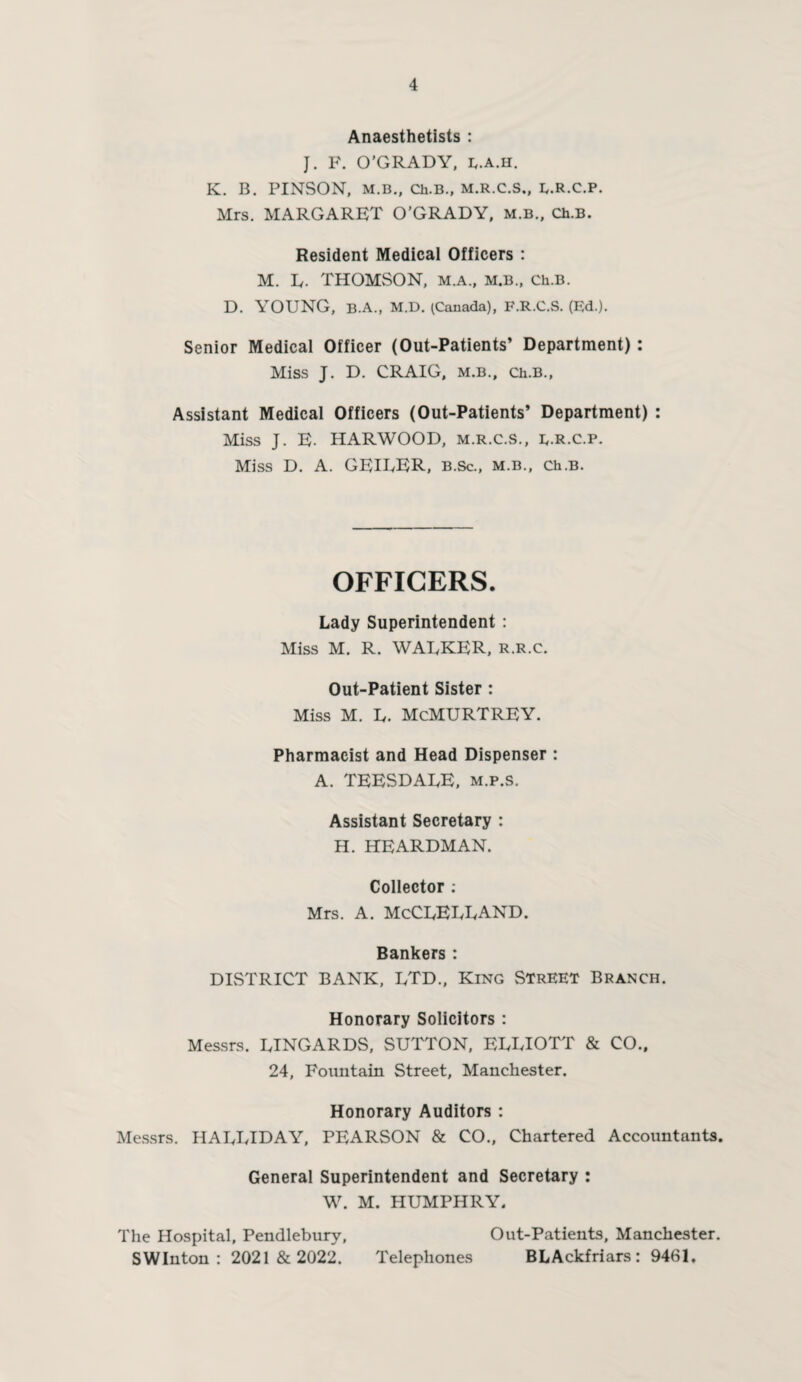 Anaesthetists : J. F. O’GRADY, e.a.h. K. B. PINSON, M.B., Ch.B., M.R.C.S., E.R.C.P. Mrs. MARGARET O’GRADY, m.b., Ch.B. Resident Medical Officers : M. L- THOMSON, M.A., M.B., Ch.B. D. YOUNG, B.A., M.D. (Canada), F.R.C.S. (Ed.). Senior Medical Officer (Out-Patients’ Department) : Miss J. D. CRAIG, m.b., Ch.B., Assistant Medical Officers (Out-Patients’ Department) : Miss J. E- HARWOOD, M.R.C.S., E.R.C.P. Miss D. A. GEIUER, b.Sc., m.b., Ch.B. OFFICERS. Lady Superintendent : Miss M. R. WALKER, R.R.c. Out-Patient Sister : Miss M. L. McMURTREY. Pharmacist and Head Dispenser : A. TEESDALE, m.p.s. Assistant Secretary : H. HEARDMAN. Collector : Mrs. a. McClelland. Bankers : DISTRICT BANK, LTD., King Street Branch. Honorary Solicitors : Messrs. LINGARDS, SUTTON, ELLIOTT & CO., 24, Fountain Street, Manchester. Honorary Auditors : Messrs. HALLIDAY, PEARSON & CO., Chartered Accountants. General Superintendent and Secretary : W. M. HUMPHRY. The Hospital, Pendlebury, Out-Patients, Manchester. S WInton : 2021 & 2022. Telephones BLAckfriars : 9461,