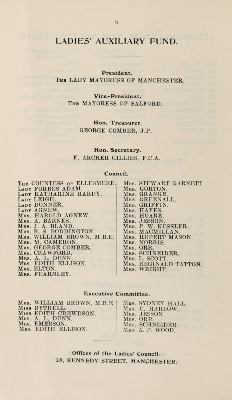 15 LADIES’ AUXILIARY FUND. President. Thb LADY MAYORESS OF MANCHESTER. Vice-President. Thb MAYORESS OF SALFORD. Hon. Treasurer. GEORGE COMBER, J.P. Hon. Secretary. F. ARCHER GILLIES, F.C.A. Council. The COUNTESS of ELLESMERE.| Mrs. Lady FORBES ADAM. Mrs. Lady KATHARINE HARDY. Mrs. Lady LEIGH. Mrs. Lady DONNER. Mrs. Lady AGNEW. Mrs. Mrs. HAROLD AGNEW. Mrs. Mrs. A. BARNES. Mrs. Mrs. J. A. BLAND. Mrs. Mrs. R. S. BODDINGTON. Mrs. Mrs. WILLIAM BROWN, M.B.E. Mrs. Mrs. M. CAMERON. Mrs. Mrs. GEORGE COMBER. Mrs. Mrs. CRAWFORD. Mrs. Mrs. A. L. DUNN. Mrs. Mrs. EDITH ELLISON. Mrs. Mrs. ELTON. Mrs. Mrs. FEARNLEY. STEWART GARNETT. GORTON. GRANGE. GREENALL. GRIFFIN. HAYES. HOARE. JESSON. P. W. KESSLER. MACMILLAN. RUPERT MASON. NORRIS. ORR. SCHNEIDER. L. SCOTT. REGINALD TATTON. WRIGHT. Executive Committee. Mrs. WILLIAM BROWN, M.B.E.' Miss BYTHELL. Miss EDITH CREWDSON. Mrs. A. L. DUNN. Mrs. EMERSON. Mrs. EDITH ELLISON. Mrs. SYDNEY HALL. Mrs. C. HARLOW. Mrs. JESSON. Mrs. ORR. Mrs. SCHNEIDER Mrs. A. P. WOOD. Offices of the Ladies’ Council: 28, KENNEDY STREET, MANCHESTER.